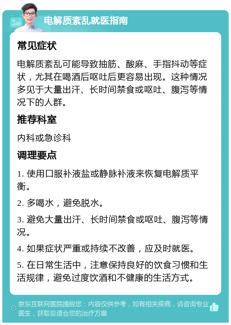 电解质紊乱就医指南 常见症状 电解质紊乱可能导致抽筋、酸麻、手指抖动等症状，尤其在喝酒后呕吐后更容易出现。这种情况多见于大量出汗、长时间禁食或呕吐、腹泻等情况下的人群。 推荐科室 内科或急诊科 调理要点 1. 使用口服补液盐或静脉补液来恢复电解质平衡。 2. 多喝水，避免脱水。 3. 避免大量出汗、长时间禁食或呕吐、腹泻等情况。 4. 如果症状严重或持续不改善，应及时就医。 5. 在日常生活中，注意保持良好的饮食习惯和生活规律，避免过度饮酒和不健康的生活方式。