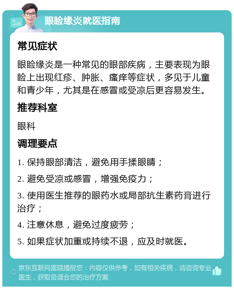 眼睑缘炎就医指南 常见症状 眼睑缘炎是一种常见的眼部疾病，主要表现为眼睑上出现红疹、肿胀、瘙痒等症状，多见于儿童和青少年，尤其是在感冒或受凉后更容易发生。 推荐科室 眼科 调理要点 1. 保持眼部清洁，避免用手揉眼睛； 2. 避免受凉或感冒，增强免疫力； 3. 使用医生推荐的眼药水或局部抗生素药膏进行治疗； 4. 注意休息，避免过度疲劳； 5. 如果症状加重或持续不退，应及时就医。