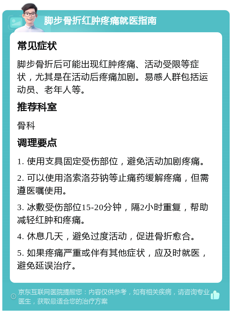 脚步骨折红肿疼痛就医指南 常见症状 脚步骨折后可能出现红肿疼痛、活动受限等症状，尤其是在活动后疼痛加剧。易感人群包括运动员、老年人等。 推荐科室 骨科 调理要点 1. 使用支具固定受伤部位，避免活动加剧疼痛。 2. 可以使用洛索洛芬钠等止痛药缓解疼痛，但需遵医嘱使用。 3. 冰敷受伤部位15-20分钟，隔2小时重复，帮助减轻红肿和疼痛。 4. 休息几天，避免过度活动，促进骨折愈合。 5. 如果疼痛严重或伴有其他症状，应及时就医，避免延误治疗。