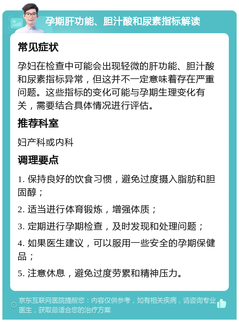 孕期肝功能、胆汁酸和尿素指标解读 常见症状 孕妇在检查中可能会出现轻微的肝功能、胆汁酸和尿素指标异常，但这并不一定意味着存在严重问题。这些指标的变化可能与孕期生理变化有关，需要结合具体情况进行评估。 推荐科室 妇产科或内科 调理要点 1. 保持良好的饮食习惯，避免过度摄入脂肪和胆固醇； 2. 适当进行体育锻炼，增强体质； 3. 定期进行孕期检查，及时发现和处理问题； 4. 如果医生建议，可以服用一些安全的孕期保健品； 5. 注意休息，避免过度劳累和精神压力。