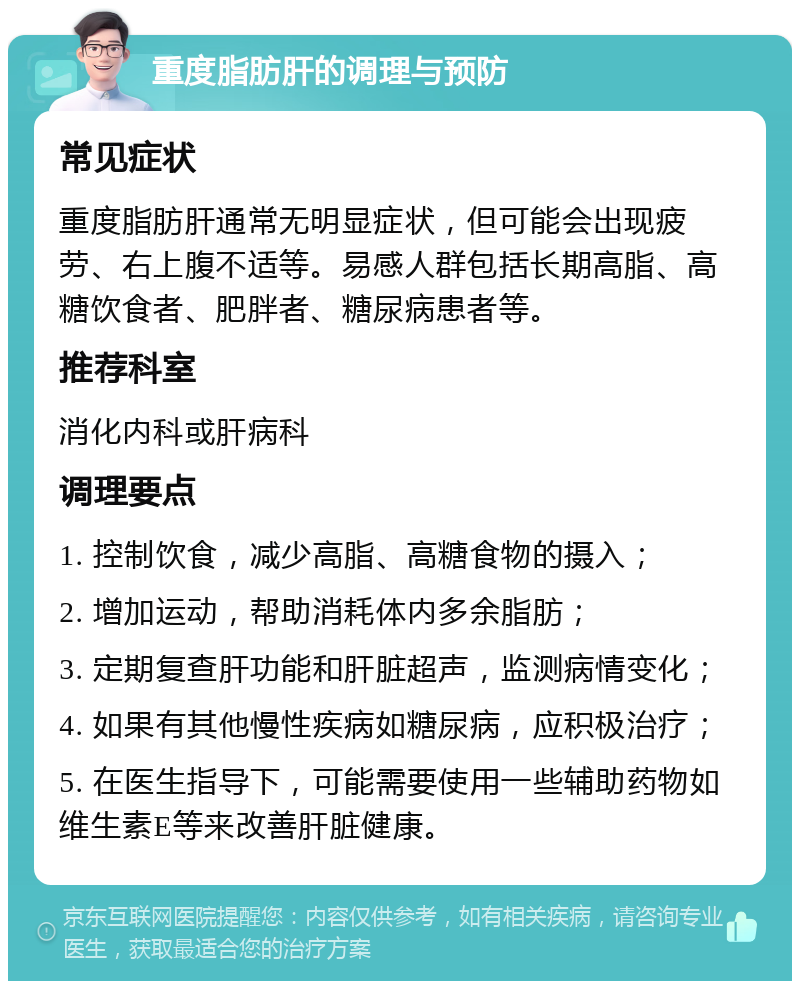 重度脂肪肝的调理与预防 常见症状 重度脂肪肝通常无明显症状，但可能会出现疲劳、右上腹不适等。易感人群包括长期高脂、高糖饮食者、肥胖者、糖尿病患者等。 推荐科室 消化内科或肝病科 调理要点 1. 控制饮食，减少高脂、高糖食物的摄入； 2. 增加运动，帮助消耗体内多余脂肪； 3. 定期复查肝功能和肝脏超声，监测病情变化； 4. 如果有其他慢性疾病如糖尿病，应积极治疗； 5. 在医生指导下，可能需要使用一些辅助药物如维生素E等来改善肝脏健康。