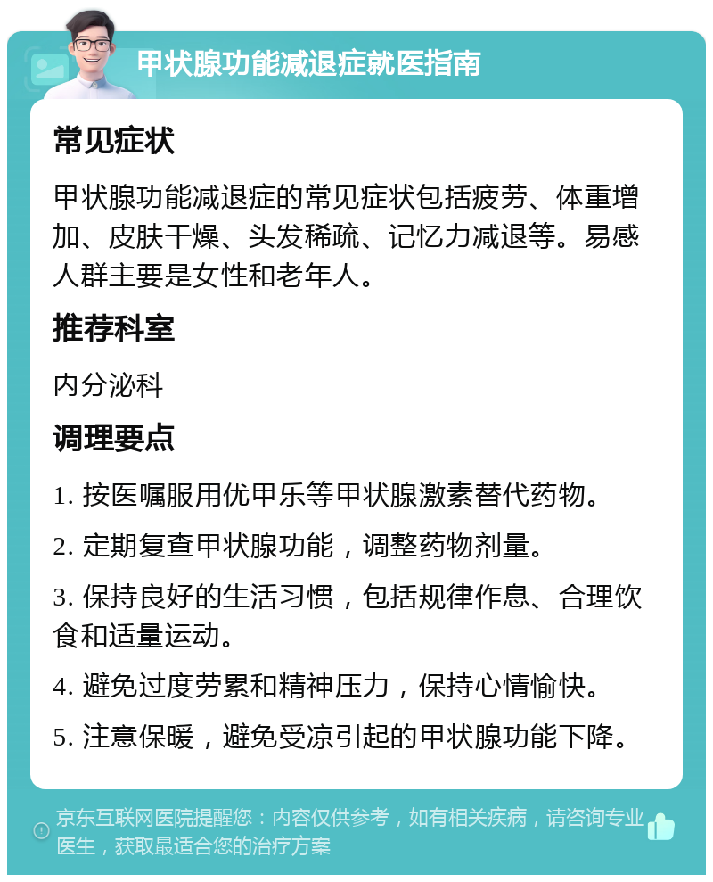 甲状腺功能减退症就医指南 常见症状 甲状腺功能减退症的常见症状包括疲劳、体重增加、皮肤干燥、头发稀疏、记忆力减退等。易感人群主要是女性和老年人。 推荐科室 内分泌科 调理要点 1. 按医嘱服用优甲乐等甲状腺激素替代药物。 2. 定期复查甲状腺功能，调整药物剂量。 3. 保持良好的生活习惯，包括规律作息、合理饮食和适量运动。 4. 避免过度劳累和精神压力，保持心情愉快。 5. 注意保暖，避免受凉引起的甲状腺功能下降。