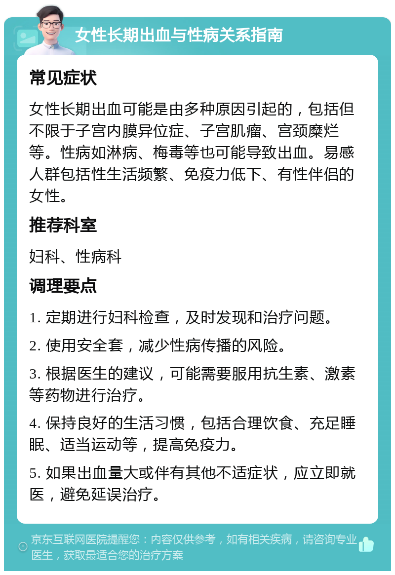 女性长期出血与性病关系指南 常见症状 女性长期出血可能是由多种原因引起的，包括但不限于子宫内膜异位症、子宫肌瘤、宫颈糜烂等。性病如淋病、梅毒等也可能导致出血。易感人群包括性生活频繁、免疫力低下、有性伴侣的女性。 推荐科室 妇科、性病科 调理要点 1. 定期进行妇科检查，及时发现和治疗问题。 2. 使用安全套，减少性病传播的风险。 3. 根据医生的建议，可能需要服用抗生素、激素等药物进行治疗。 4. 保持良好的生活习惯，包括合理饮食、充足睡眠、适当运动等，提高免疫力。 5. 如果出血量大或伴有其他不适症状，应立即就医，避免延误治疗。