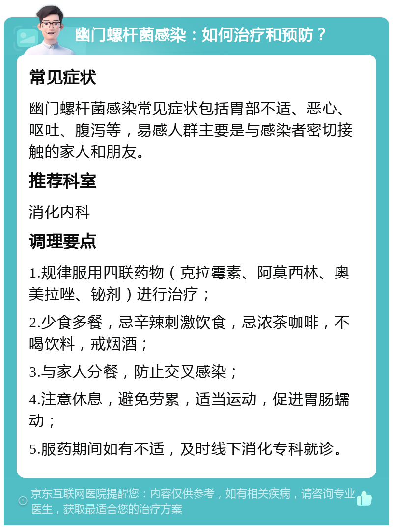 幽门螺杆菌感染：如何治疗和预防？ 常见症状 幽门螺杆菌感染常见症状包括胃部不适、恶心、呕吐、腹泻等，易感人群主要是与感染者密切接触的家人和朋友。 推荐科室 消化内科 调理要点 1.规律服用四联药物（克拉霉素、阿莫西林、奥美拉唑、铋剂）进行治疗； 2.少食多餐，忌辛辣刺激饮食，忌浓茶咖啡，不喝饮料，戒烟酒； 3.与家人分餐，防止交叉感染； 4.注意休息，避免劳累，适当运动，促进胃肠蠕动； 5.服药期间如有不适，及时线下消化专科就诊。