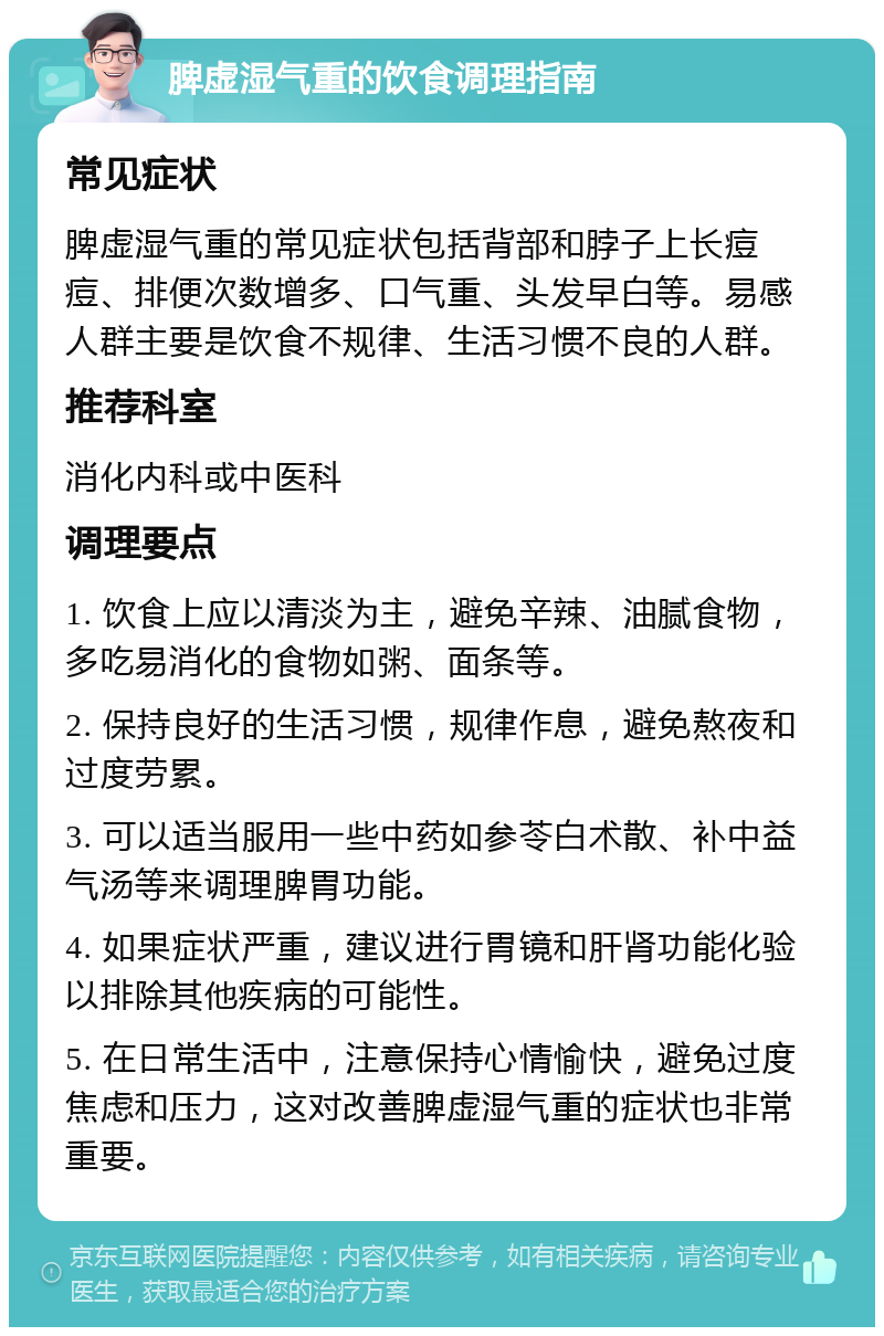 脾虚湿气重的饮食调理指南 常见症状 脾虚湿气重的常见症状包括背部和脖子上长痘痘、排便次数增多、口气重、头发早白等。易感人群主要是饮食不规律、生活习惯不良的人群。 推荐科室 消化内科或中医科 调理要点 1. 饮食上应以清淡为主，避免辛辣、油腻食物，多吃易消化的食物如粥、面条等。 2. 保持良好的生活习惯，规律作息，避免熬夜和过度劳累。 3. 可以适当服用一些中药如参苓白术散、补中益气汤等来调理脾胃功能。 4. 如果症状严重，建议进行胃镜和肝肾功能化验以排除其他疾病的可能性。 5. 在日常生活中，注意保持心情愉快，避免过度焦虑和压力，这对改善脾虚湿气重的症状也非常重要。