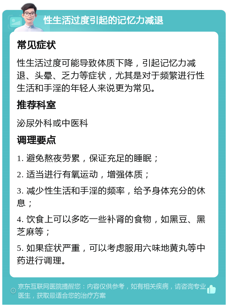 性生活过度引起的记忆力减退 常见症状 性生活过度可能导致体质下降，引起记忆力减退、头晕、乏力等症状，尤其是对于频繁进行性生活和手淫的年轻人来说更为常见。 推荐科室 泌尿外科或中医科 调理要点 1. 避免熬夜劳累，保证充足的睡眠； 2. 适当进行有氧运动，增强体质； 3. 减少性生活和手淫的频率，给予身体充分的休息； 4. 饮食上可以多吃一些补肾的食物，如黑豆、黑芝麻等； 5. 如果症状严重，可以考虑服用六味地黄丸等中药进行调理。