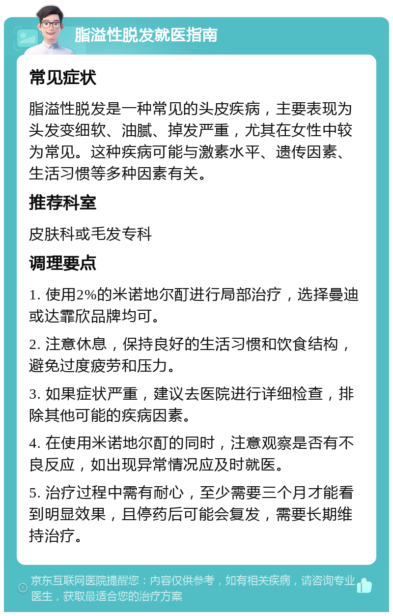 脂溢性脱发就医指南 常见症状 脂溢性脱发是一种常见的头皮疾病，主要表现为头发变细软、油腻、掉发严重，尤其在女性中较为常见。这种疾病可能与激素水平、遗传因素、生活习惯等多种因素有关。 推荐科室 皮肤科或毛发专科 调理要点 1. 使用2%的米诺地尔酊进行局部治疗，选择曼迪或达霏欣品牌均可。 2. 注意休息，保持良好的生活习惯和饮食结构，避免过度疲劳和压力。 3. 如果症状严重，建议去医院进行详细检查，排除其他可能的疾病因素。 4. 在使用米诺地尔酊的同时，注意观察是否有不良反应，如出现异常情况应及时就医。 5. 治疗过程中需有耐心，至少需要三个月才能看到明显效果，且停药后可能会复发，需要长期维持治疗。