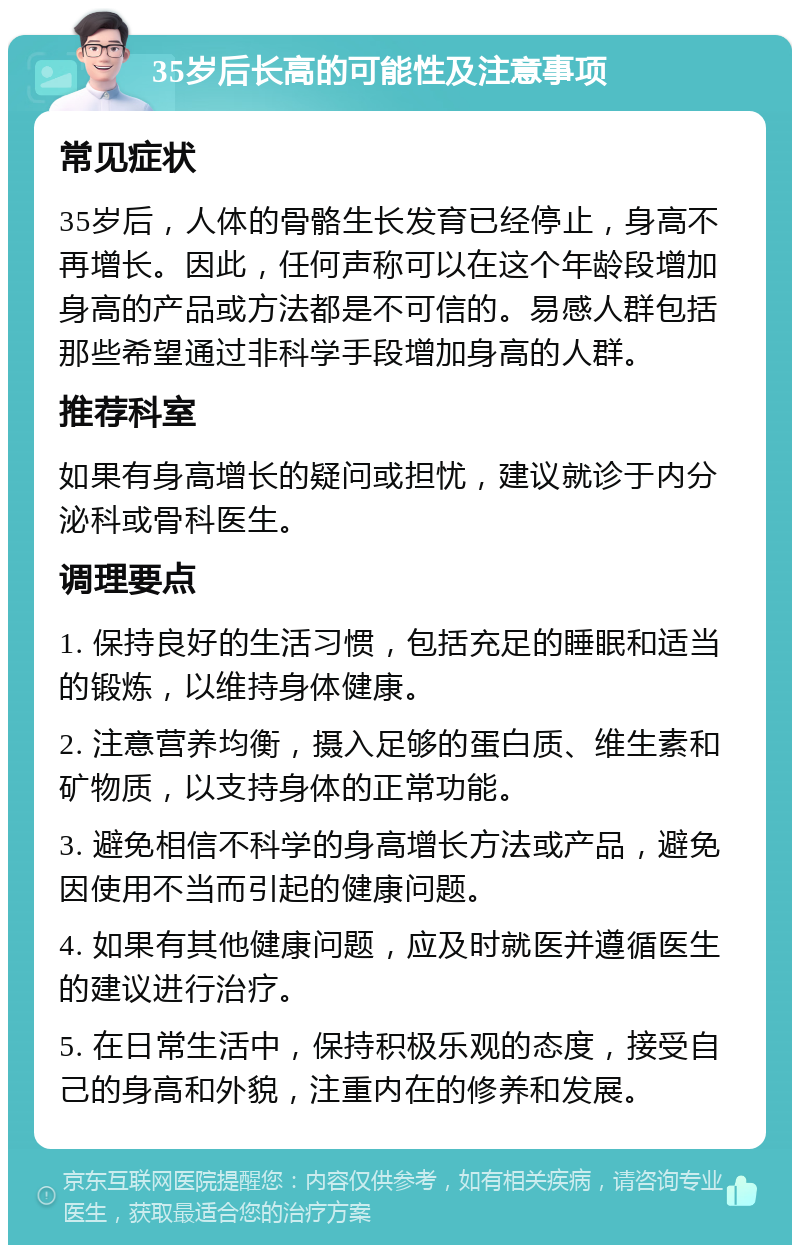 35岁后长高的可能性及注意事项 常见症状 35岁后，人体的骨骼生长发育已经停止，身高不再增长。因此，任何声称可以在这个年龄段增加身高的产品或方法都是不可信的。易感人群包括那些希望通过非科学手段增加身高的人群。 推荐科室 如果有身高增长的疑问或担忧，建议就诊于内分泌科或骨科医生。 调理要点 1. 保持良好的生活习惯，包括充足的睡眠和适当的锻炼，以维持身体健康。 2. 注意营养均衡，摄入足够的蛋白质、维生素和矿物质，以支持身体的正常功能。 3. 避免相信不科学的身高增长方法或产品，避免因使用不当而引起的健康问题。 4. 如果有其他健康问题，应及时就医并遵循医生的建议进行治疗。 5. 在日常生活中，保持积极乐观的态度，接受自己的身高和外貌，注重内在的修养和发展。