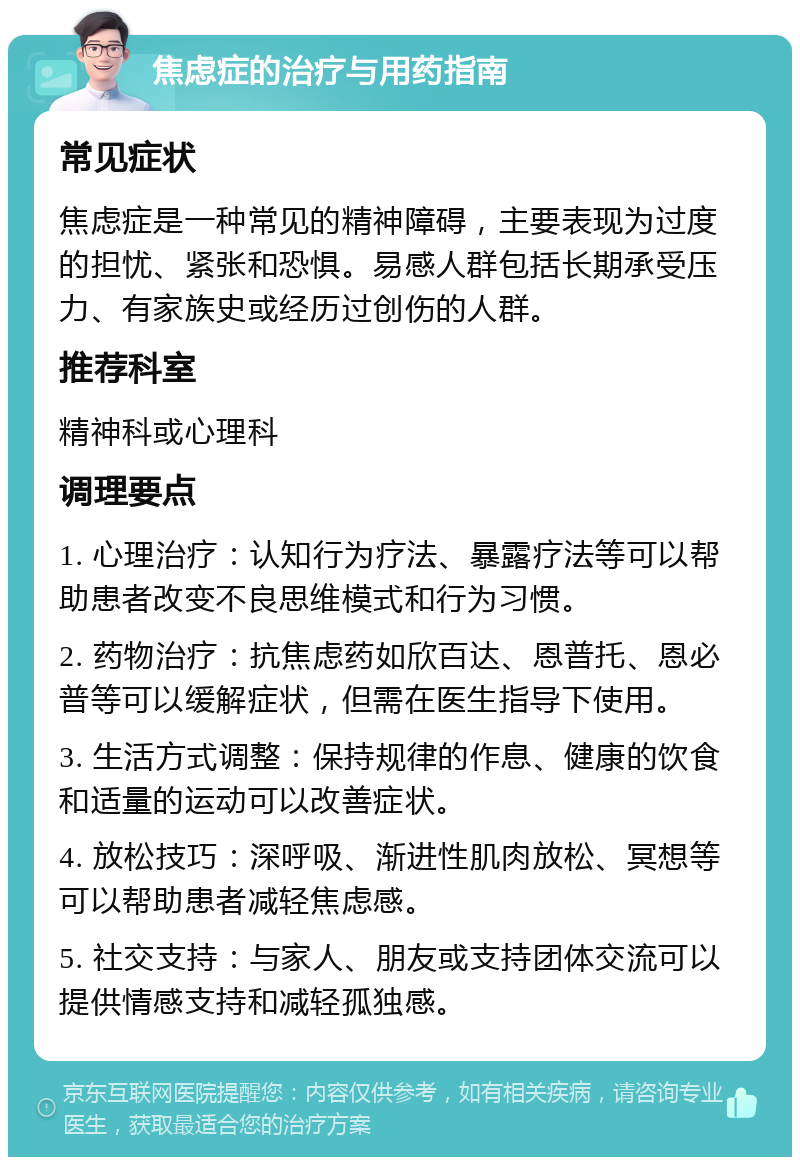 焦虑症的治疗与用药指南 常见症状 焦虑症是一种常见的精神障碍，主要表现为过度的担忧、紧张和恐惧。易感人群包括长期承受压力、有家族史或经历过创伤的人群。 推荐科室 精神科或心理科 调理要点 1. 心理治疗：认知行为疗法、暴露疗法等可以帮助患者改变不良思维模式和行为习惯。 2. 药物治疗：抗焦虑药如欣百达、恩普托、恩必普等可以缓解症状，但需在医生指导下使用。 3. 生活方式调整：保持规律的作息、健康的饮食和适量的运动可以改善症状。 4. 放松技巧：深呼吸、渐进性肌肉放松、冥想等可以帮助患者减轻焦虑感。 5. 社交支持：与家人、朋友或支持团体交流可以提供情感支持和减轻孤独感。