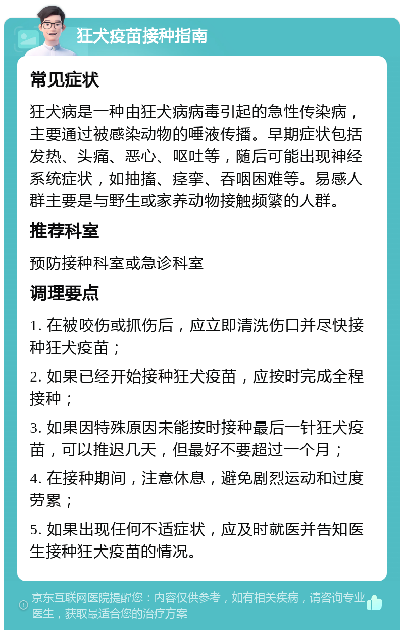 狂犬疫苗接种指南 常见症状 狂犬病是一种由狂犬病病毒引起的急性传染病，主要通过被感染动物的唾液传播。早期症状包括发热、头痛、恶心、呕吐等，随后可能出现神经系统症状，如抽搐、痉挛、吞咽困难等。易感人群主要是与野生或家养动物接触频繁的人群。 推荐科室 预防接种科室或急诊科室 调理要点 1. 在被咬伤或抓伤后，应立即清洗伤口并尽快接种狂犬疫苗； 2. 如果已经开始接种狂犬疫苗，应按时完成全程接种； 3. 如果因特殊原因未能按时接种最后一针狂犬疫苗，可以推迟几天，但最好不要超过一个月； 4. 在接种期间，注意休息，避免剧烈运动和过度劳累； 5. 如果出现任何不适症状，应及时就医并告知医生接种狂犬疫苗的情况。