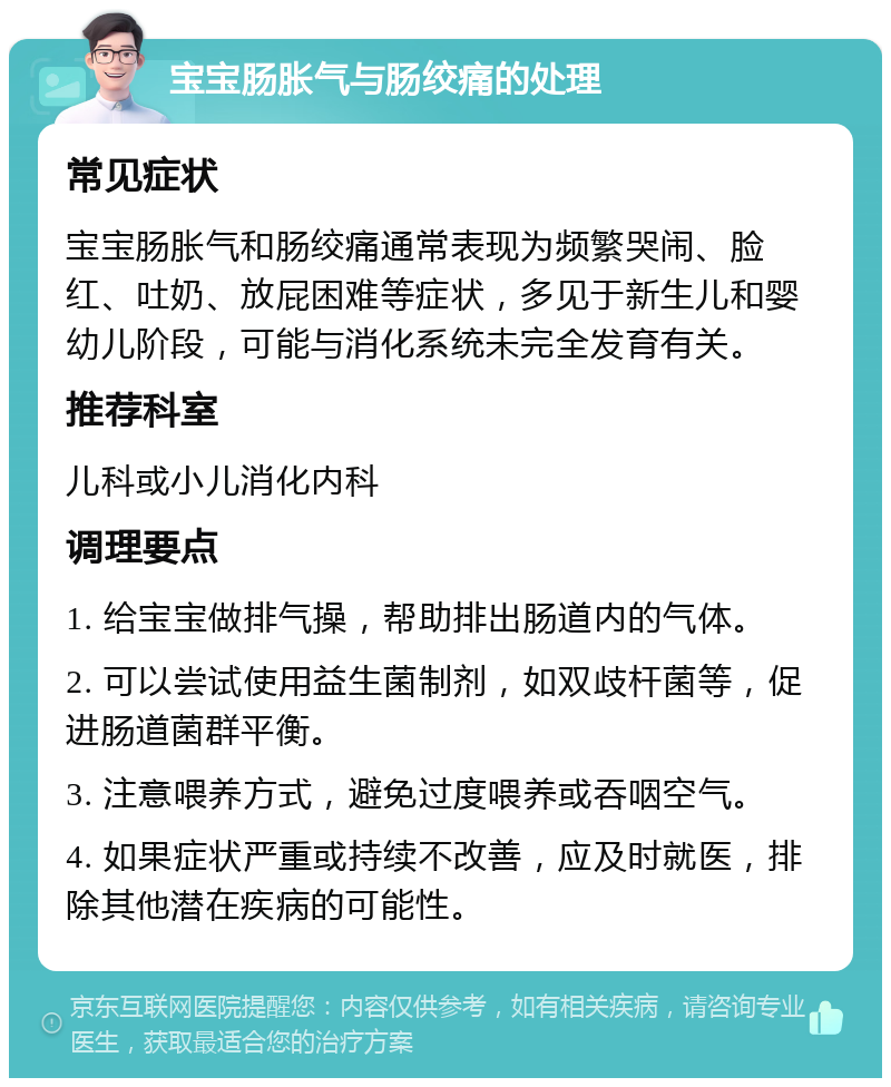 宝宝肠胀气与肠绞痛的处理 常见症状 宝宝肠胀气和肠绞痛通常表现为频繁哭闹、脸红、吐奶、放屁困难等症状，多见于新生儿和婴幼儿阶段，可能与消化系统未完全发育有关。 推荐科室 儿科或小儿消化内科 调理要点 1. 给宝宝做排气操，帮助排出肠道内的气体。 2. 可以尝试使用益生菌制剂，如双歧杆菌等，促进肠道菌群平衡。 3. 注意喂养方式，避免过度喂养或吞咽空气。 4. 如果症状严重或持续不改善，应及时就医，排除其他潜在疾病的可能性。