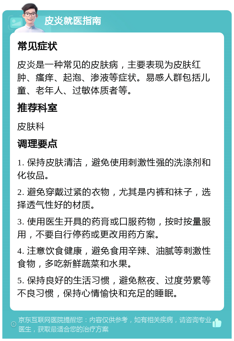 皮炎就医指南 常见症状 皮炎是一种常见的皮肤病，主要表现为皮肤红肿、瘙痒、起泡、渗液等症状。易感人群包括儿童、老年人、过敏体质者等。 推荐科室 皮肤科 调理要点 1. 保持皮肤清洁，避免使用刺激性强的洗涤剂和化妆品。 2. 避免穿戴过紧的衣物，尤其是内裤和袜子，选择透气性好的材质。 3. 使用医生开具的药膏或口服药物，按时按量服用，不要自行停药或更改用药方案。 4. 注意饮食健康，避免食用辛辣、油腻等刺激性食物，多吃新鲜蔬菜和水果。 5. 保持良好的生活习惯，避免熬夜、过度劳累等不良习惯，保持心情愉快和充足的睡眠。