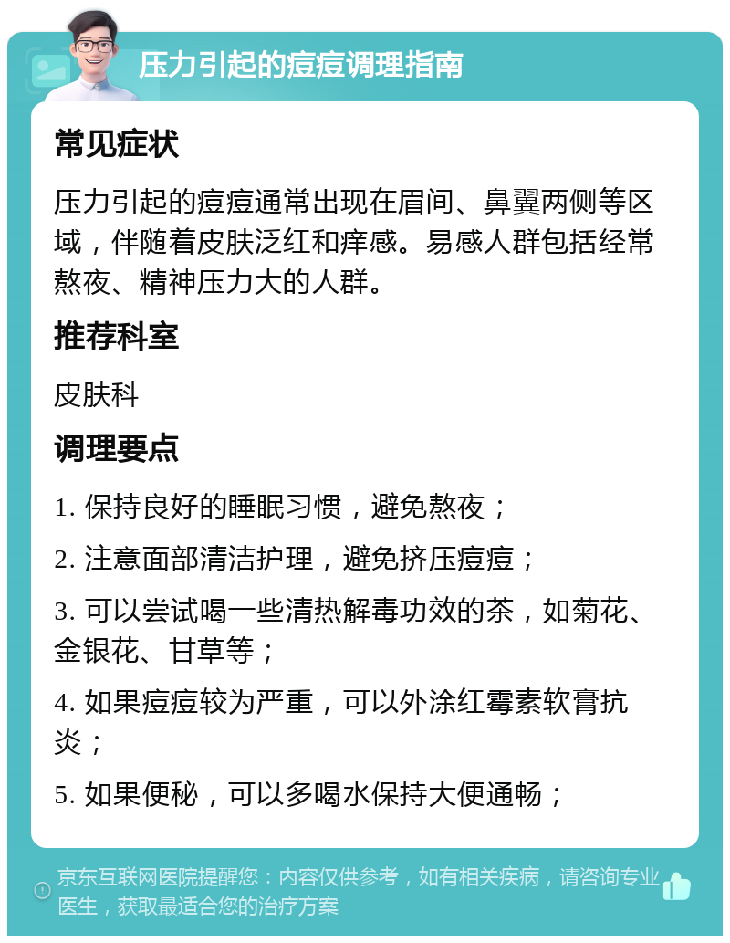 压力引起的痘痘调理指南 常见症状 压力引起的痘痘通常出现在眉间、鼻翼两侧等区域，伴随着皮肤泛红和痒感。易感人群包括经常熬夜、精神压力大的人群。 推荐科室 皮肤科 调理要点 1. 保持良好的睡眠习惯，避免熬夜； 2. 注意面部清洁护理，避免挤压痘痘； 3. 可以尝试喝一些清热解毒功效的茶，如菊花、金银花、甘草等； 4. 如果痘痘较为严重，可以外涂红霉素软膏抗炎； 5. 如果便秘，可以多喝水保持大便通畅；