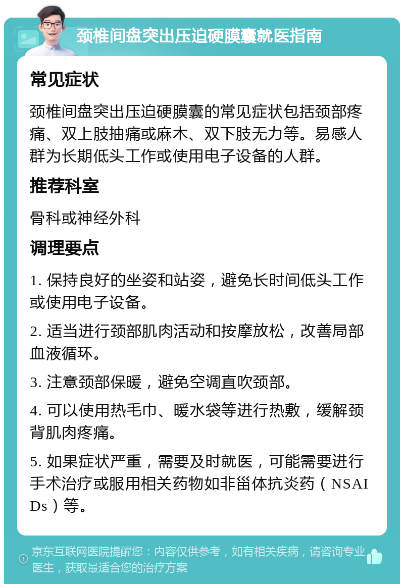 颈椎间盘突出压迫硬膜囊就医指南 常见症状 颈椎间盘突出压迫硬膜囊的常见症状包括颈部疼痛、双上肢抽痛或麻木、双下肢无力等。易感人群为长期低头工作或使用电子设备的人群。 推荐科室 骨科或神经外科 调理要点 1. 保持良好的坐姿和站姿，避免长时间低头工作或使用电子设备。 2. 适当进行颈部肌肉活动和按摩放松，改善局部血液循环。 3. 注意颈部保暖，避免空调直吹颈部。 4. 可以使用热毛巾、暖水袋等进行热敷，缓解颈背肌肉疼痛。 5. 如果症状严重，需要及时就医，可能需要进行手术治疗或服用相关药物如非甾体抗炎药（NSAIDs）等。