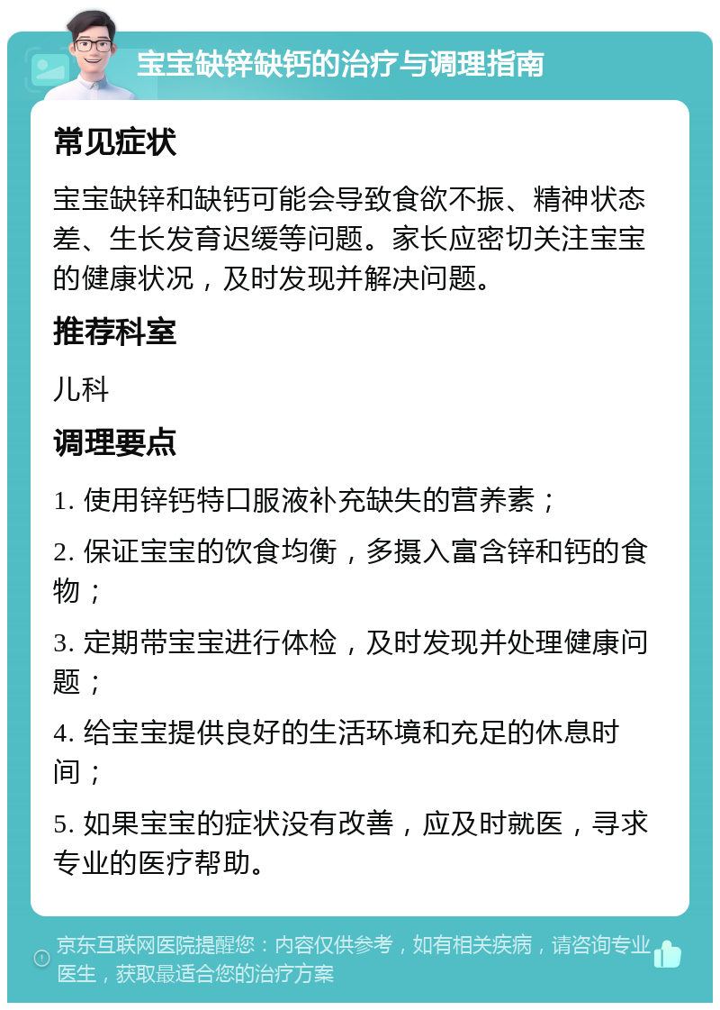 宝宝缺锌缺钙的治疗与调理指南 常见症状 宝宝缺锌和缺钙可能会导致食欲不振、精神状态差、生长发育迟缓等问题。家长应密切关注宝宝的健康状况，及时发现并解决问题。 推荐科室 儿科 调理要点 1. 使用锌钙特口服液补充缺失的营养素； 2. 保证宝宝的饮食均衡，多摄入富含锌和钙的食物； 3. 定期带宝宝进行体检，及时发现并处理健康问题； 4. 给宝宝提供良好的生活环境和充足的休息时间； 5. 如果宝宝的症状没有改善，应及时就医，寻求专业的医疗帮助。