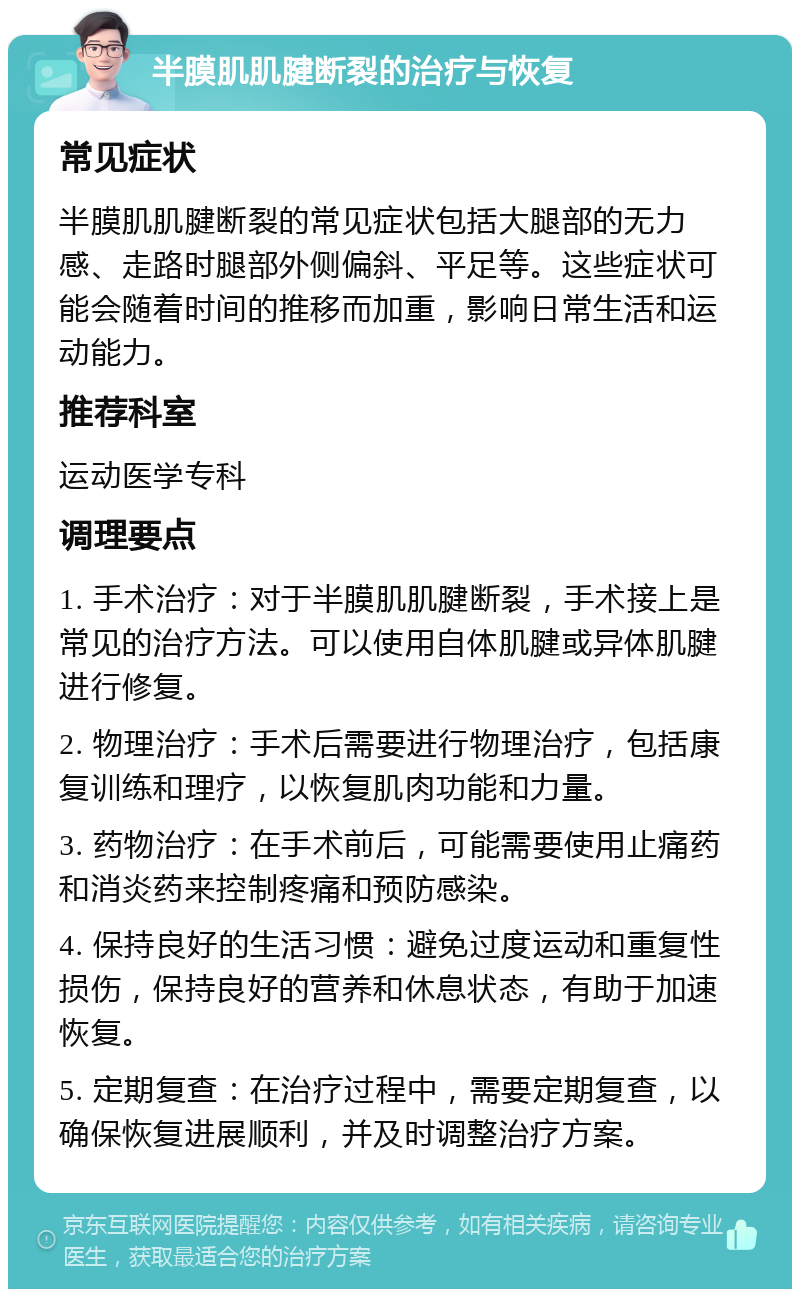 半膜肌肌腱断裂的治疗与恢复 常见症状 半膜肌肌腱断裂的常见症状包括大腿部的无力感、走路时腿部外侧偏斜、平足等。这些症状可能会随着时间的推移而加重，影响日常生活和运动能力。 推荐科室 运动医学专科 调理要点 1. 手术治疗：对于半膜肌肌腱断裂，手术接上是常见的治疗方法。可以使用自体肌腱或异体肌腱进行修复。 2. 物理治疗：手术后需要进行物理治疗，包括康复训练和理疗，以恢复肌肉功能和力量。 3. 药物治疗：在手术前后，可能需要使用止痛药和消炎药来控制疼痛和预防感染。 4. 保持良好的生活习惯：避免过度运动和重复性损伤，保持良好的营养和休息状态，有助于加速恢复。 5. 定期复查：在治疗过程中，需要定期复查，以确保恢复进展顺利，并及时调整治疗方案。