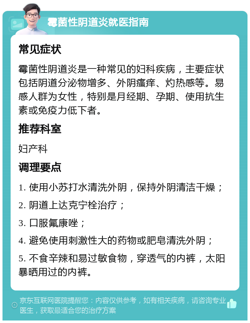 霉菌性阴道炎就医指南 常见症状 霉菌性阴道炎是一种常见的妇科疾病，主要症状包括阴道分泌物增多、外阴瘙痒、灼热感等。易感人群为女性，特别是月经期、孕期、使用抗生素或免疫力低下者。 推荐科室 妇产科 调理要点 1. 使用小苏打水清洗外阴，保持外阴清洁干燥； 2. 阴道上达克宁栓治疗； 3. 口服氟康唑； 4. 避免使用刺激性大的药物或肥皂清洗外阴； 5. 不食辛辣和易过敏食物，穿透气的内裤，太阳暴晒用过的内裤。