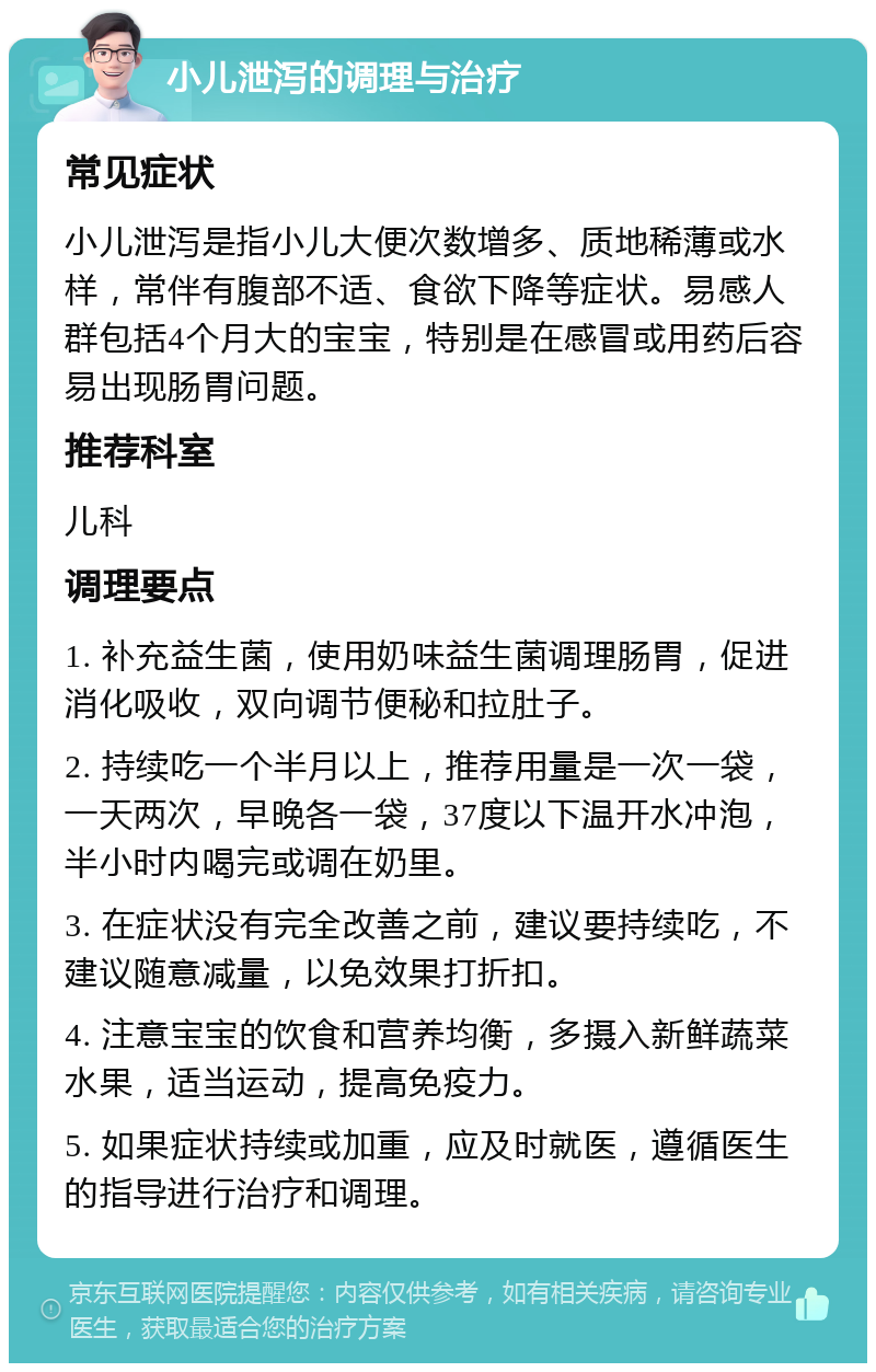 小儿泄泻的调理与治疗 常见症状 小儿泄泻是指小儿大便次数增多、质地稀薄或水样，常伴有腹部不适、食欲下降等症状。易感人群包括4个月大的宝宝，特别是在感冒或用药后容易出现肠胃问题。 推荐科室 儿科 调理要点 1. 补充益生菌，使用奶味益生菌调理肠胃，促进消化吸收，双向调节便秘和拉肚子。 2. 持续吃一个半月以上，推荐用量是一次一袋，一天两次，早晚各一袋，37度以下温开水冲泡，半小时内喝完或调在奶里。 3. 在症状没有完全改善之前，建议要持续吃，不建议随意减量，以免效果打折扣。 4. 注意宝宝的饮食和营养均衡，多摄入新鲜蔬菜水果，适当运动，提高免疫力。 5. 如果症状持续或加重，应及时就医，遵循医生的指导进行治疗和调理。