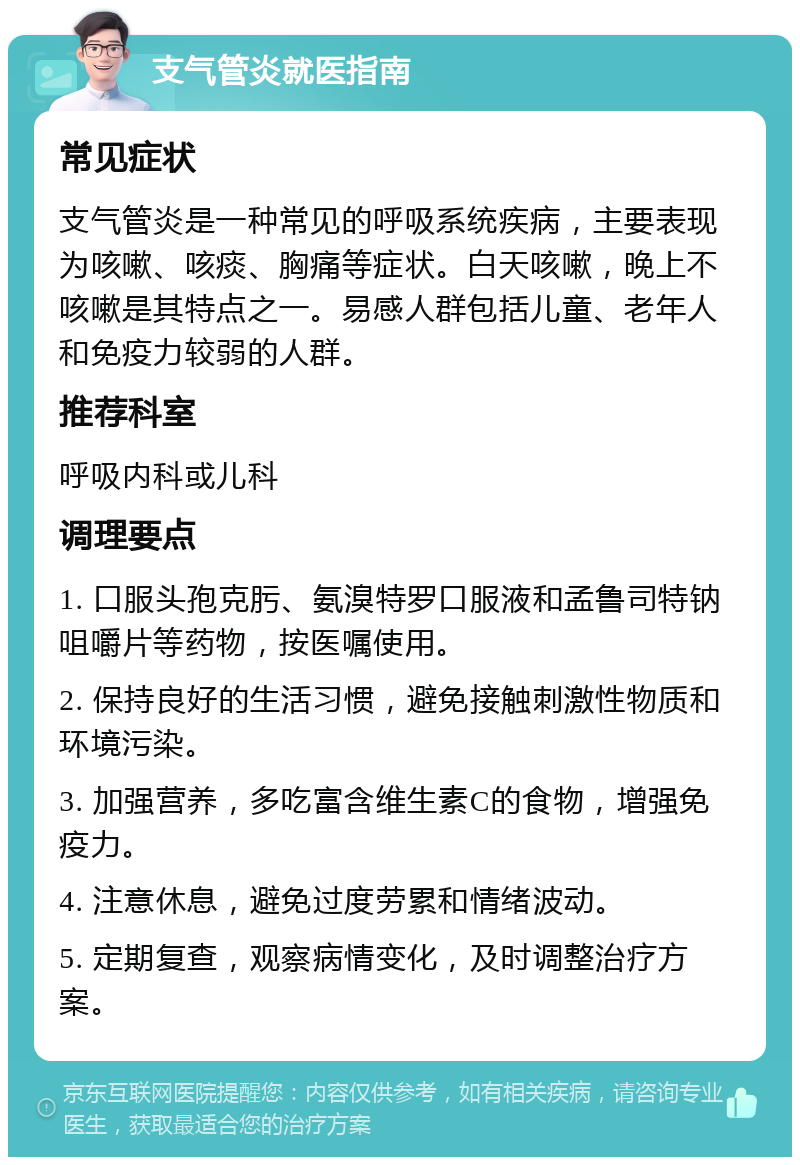 支气管炎就医指南 常见症状 支气管炎是一种常见的呼吸系统疾病，主要表现为咳嗽、咳痰、胸痛等症状。白天咳嗽，晚上不咳嗽是其特点之一。易感人群包括儿童、老年人和免疫力较弱的人群。 推荐科室 呼吸内科或儿科 调理要点 1. 口服头孢克肟、氨溴特罗口服液和孟鲁司特钠咀嚼片等药物，按医嘱使用。 2. 保持良好的生活习惯，避免接触刺激性物质和环境污染。 3. 加强营养，多吃富含维生素C的食物，增强免疫力。 4. 注意休息，避免过度劳累和情绪波动。 5. 定期复查，观察病情变化，及时调整治疗方案。