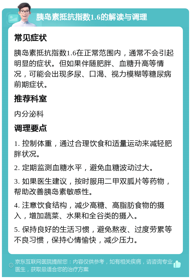 胰岛素抵抗指数1.6的解读与调理 常见症状 胰岛素抵抗指数1.6在正常范围内，通常不会引起明显的症状。但如果伴随肥胖、血糖升高等情况，可能会出现多尿、口渴、视力模糊等糖尿病前期症状。 推荐科室 内分泌科 调理要点 1. 控制体重，通过合理饮食和适量运动来减轻肥胖状况。 2. 定期监测血糖水平，避免血糖波动过大。 3. 如果医生建议，按时服用二甲双胍片等药物，帮助改善胰岛素敏感性。 4. 注意饮食结构，减少高糖、高脂肪食物的摄入，增加蔬菜、水果和全谷类的摄入。 5. 保持良好的生活习惯，避免熬夜、过度劳累等不良习惯，保持心情愉快，减少压力。