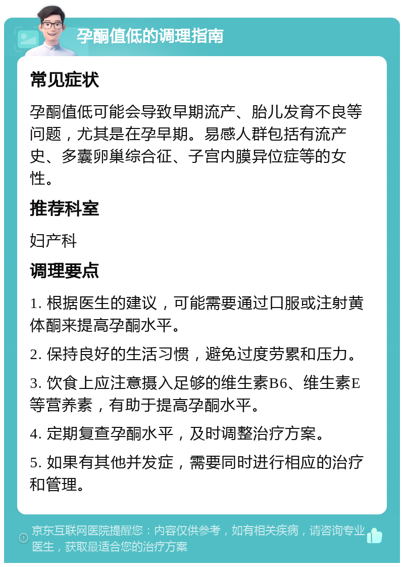 孕酮值低的调理指南 常见症状 孕酮值低可能会导致早期流产、胎儿发育不良等问题，尤其是在孕早期。易感人群包括有流产史、多囊卵巢综合征、子宫内膜异位症等的女性。 推荐科室 妇产科 调理要点 1. 根据医生的建议，可能需要通过口服或注射黄体酮来提高孕酮水平。 2. 保持良好的生活习惯，避免过度劳累和压力。 3. 饮食上应注意摄入足够的维生素B6、维生素E等营养素，有助于提高孕酮水平。 4. 定期复查孕酮水平，及时调整治疗方案。 5. 如果有其他并发症，需要同时进行相应的治疗和管理。