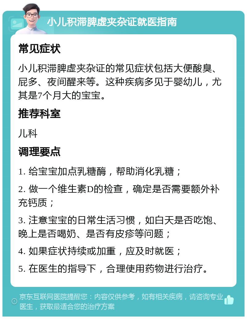 小儿积滞脾虚夹杂证就医指南 常见症状 小儿积滞脾虚夹杂证的常见症状包括大便酸臭、屁多、夜间醒来等。这种疾病多见于婴幼儿，尤其是7个月大的宝宝。 推荐科室 儿科 调理要点 1. 给宝宝加点乳糖酶，帮助消化乳糖； 2. 做一个维生素D的检查，确定是否需要额外补充钙质； 3. 注意宝宝的日常生活习惯，如白天是否吃饱、晚上是否喝奶、是否有皮疹等问题； 4. 如果症状持续或加重，应及时就医； 5. 在医生的指导下，合理使用药物进行治疗。