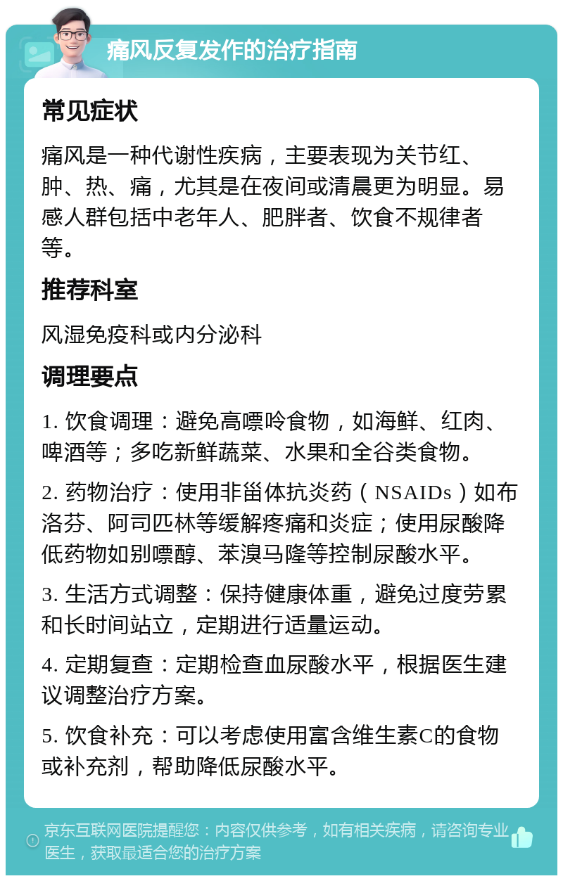 痛风反复发作的治疗指南 常见症状 痛风是一种代谢性疾病，主要表现为关节红、肿、热、痛，尤其是在夜间或清晨更为明显。易感人群包括中老年人、肥胖者、饮食不规律者等。 推荐科室 风湿免疫科或内分泌科 调理要点 1. 饮食调理：避免高嘌呤食物，如海鲜、红肉、啤酒等；多吃新鲜蔬菜、水果和全谷类食物。 2. 药物治疗：使用非甾体抗炎药（NSAIDs）如布洛芬、阿司匹林等缓解疼痛和炎症；使用尿酸降低药物如别嘌醇、苯溴马隆等控制尿酸水平。 3. 生活方式调整：保持健康体重，避免过度劳累和长时间站立，定期进行适量运动。 4. 定期复查：定期检查血尿酸水平，根据医生建议调整治疗方案。 5. 饮食补充：可以考虑使用富含维生素C的食物或补充剂，帮助降低尿酸水平。