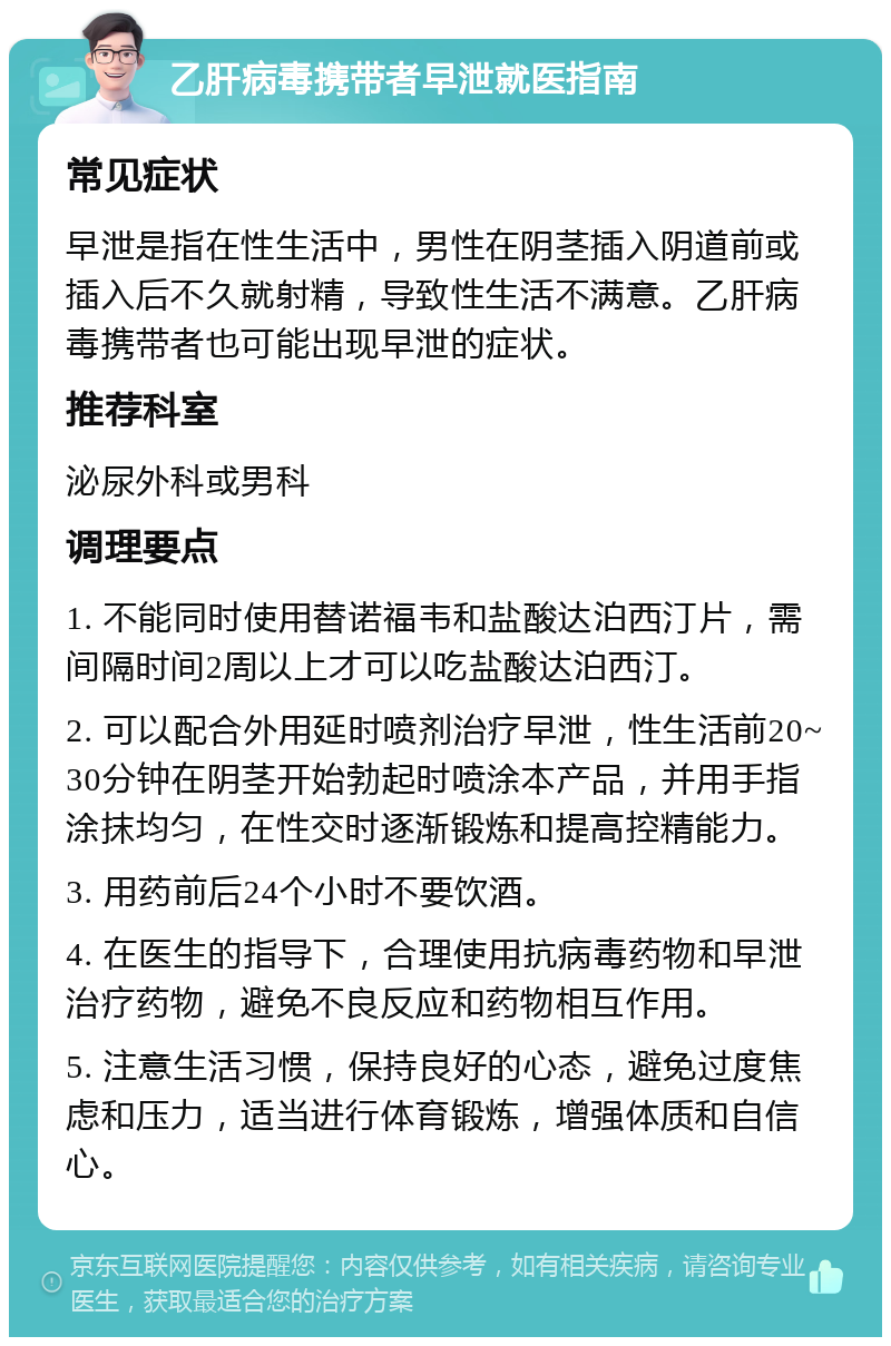 乙肝病毒携带者早泄就医指南 常见症状 早泄是指在性生活中，男性在阴茎插入阴道前或插入后不久就射精，导致性生活不满意。乙肝病毒携带者也可能出现早泄的症状。 推荐科室 泌尿外科或男科 调理要点 1. 不能同时使用替诺福韦和盐酸达泊西汀片，需间隔时间2周以上才可以吃盐酸达泊西汀。 2. 可以配合外用延时喷剂治疗早泄，性生活前20~30分钟在阴茎开始勃起时喷涂本产品，并用手指涂抹均匀，在性交时逐渐锻炼和提高控精能力。 3. 用药前后24个小时不要饮酒。 4. 在医生的指导下，合理使用抗病毒药物和早泄治疗药物，避免不良反应和药物相互作用。 5. 注意生活习惯，保持良好的心态，避免过度焦虑和压力，适当进行体育锻炼，增强体质和自信心。