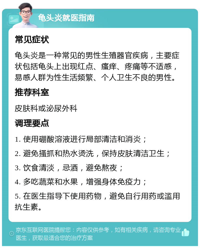 龟头炎就医指南 常见症状 龟头炎是一种常见的男性生殖器官疾病，主要症状包括龟头上出现红点、瘙痒、疼痛等不适感，易感人群为性生活频繁、个人卫生不良的男性。 推荐科室 皮肤科或泌尿外科 调理要点 1. 使用硼酸溶液进行局部清洁和消炎； 2. 避免搔抓和热水烫洗，保持皮肤清洁卫生； 3. 饮食清淡，忌酒，避免熬夜； 4. 多吃蔬菜和水果，增强身体免疫力； 5. 在医生指导下使用药物，避免自行用药或滥用抗生素。