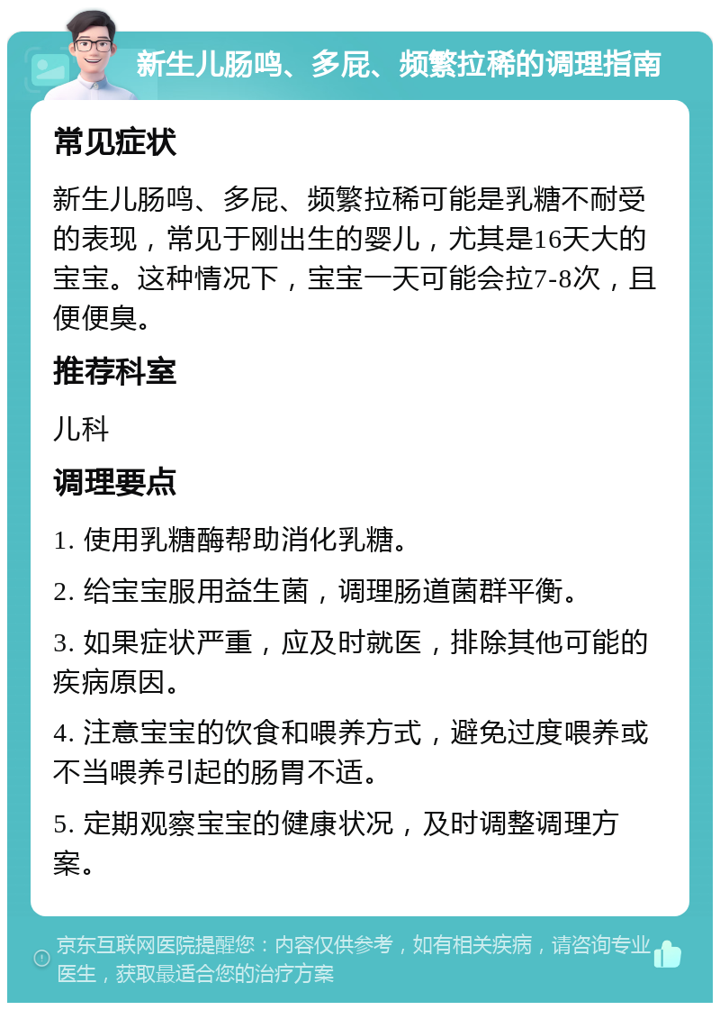 新生儿肠鸣、多屁、频繁拉稀的调理指南 常见症状 新生儿肠鸣、多屁、频繁拉稀可能是乳糖不耐受的表现，常见于刚出生的婴儿，尤其是16天大的宝宝。这种情况下，宝宝一天可能会拉7-8次，且便便臭。 推荐科室 儿科 调理要点 1. 使用乳糖酶帮助消化乳糖。 2. 给宝宝服用益生菌，调理肠道菌群平衡。 3. 如果症状严重，应及时就医，排除其他可能的疾病原因。 4. 注意宝宝的饮食和喂养方式，避免过度喂养或不当喂养引起的肠胃不适。 5. 定期观察宝宝的健康状况，及时调整调理方案。