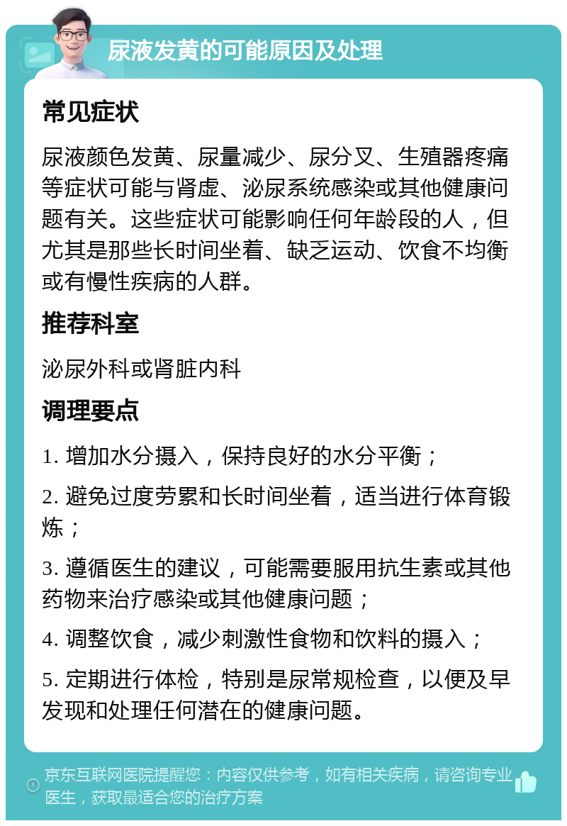 尿液发黄的可能原因及处理 常见症状 尿液颜色发黄、尿量减少、尿分叉、生殖器疼痛等症状可能与肾虚、泌尿系统感染或其他健康问题有关。这些症状可能影响任何年龄段的人，但尤其是那些长时间坐着、缺乏运动、饮食不均衡或有慢性疾病的人群。 推荐科室 泌尿外科或肾脏内科 调理要点 1. 增加水分摄入，保持良好的水分平衡； 2. 避免过度劳累和长时间坐着，适当进行体育锻炼； 3. 遵循医生的建议，可能需要服用抗生素或其他药物来治疗感染或其他健康问题； 4. 调整饮食，减少刺激性食物和饮料的摄入； 5. 定期进行体检，特别是尿常规检查，以便及早发现和处理任何潜在的健康问题。