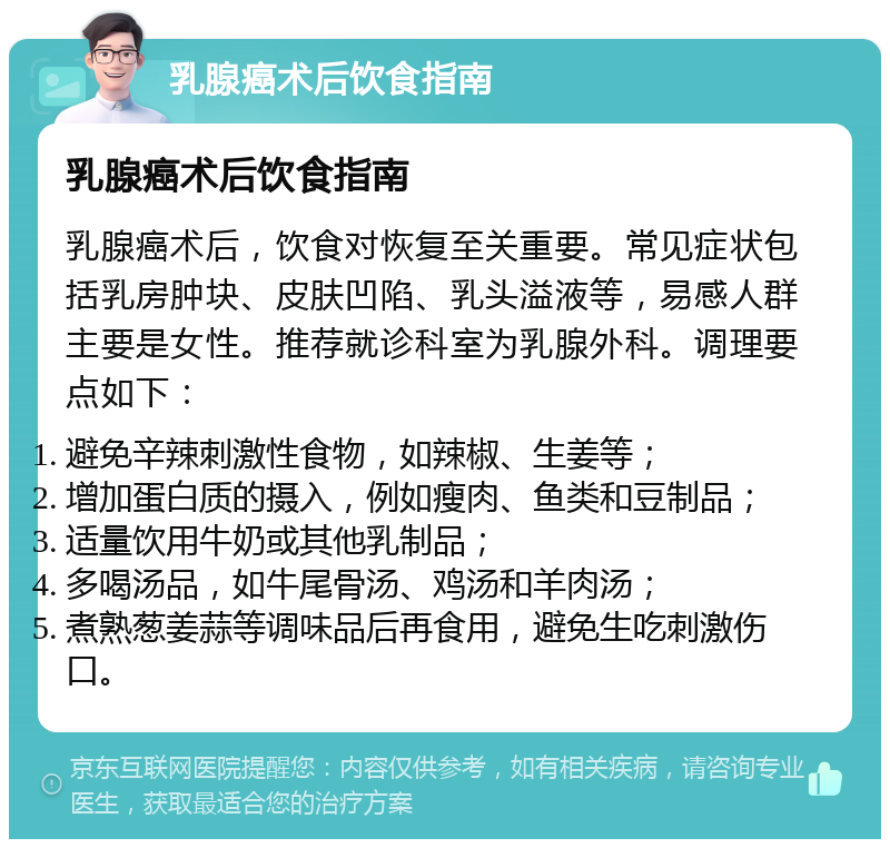 乳腺癌术后饮食指南 乳腺癌术后饮食指南 乳腺癌术后，饮食对恢复至关重要。常见症状包括乳房肿块、皮肤凹陷、乳头溢液等，易感人群主要是女性。推荐就诊科室为乳腺外科。调理要点如下： 避免辛辣刺激性食物，如辣椒、生姜等； 增加蛋白质的摄入，例如瘦肉、鱼类和豆制品； 适量饮用牛奶或其他乳制品； 多喝汤品，如牛尾骨汤、鸡汤和羊肉汤； 煮熟葱姜蒜等调味品后再食用，避免生吃刺激伤口。