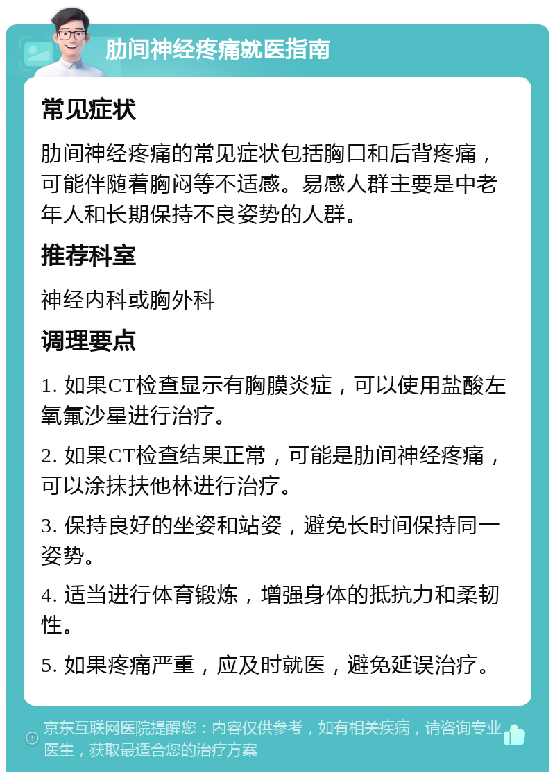 肋间神经疼痛就医指南 常见症状 肋间神经疼痛的常见症状包括胸口和后背疼痛，可能伴随着胸闷等不适感。易感人群主要是中老年人和长期保持不良姿势的人群。 推荐科室 神经内科或胸外科 调理要点 1. 如果CT检查显示有胸膜炎症，可以使用盐酸左氧氟沙星进行治疗。 2. 如果CT检查结果正常，可能是肋间神经疼痛，可以涂抹扶他林进行治疗。 3. 保持良好的坐姿和站姿，避免长时间保持同一姿势。 4. 适当进行体育锻炼，增强身体的抵抗力和柔韧性。 5. 如果疼痛严重，应及时就医，避免延误治疗。