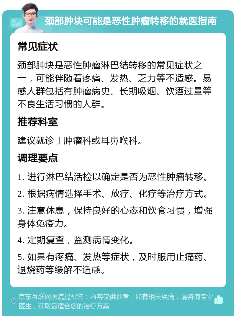 颈部肿块可能是恶性肿瘤转移的就医指南 常见症状 颈部肿块是恶性肿瘤淋巴结转移的常见症状之一，可能伴随着疼痛、发热、乏力等不适感。易感人群包括有肿瘤病史、长期吸烟、饮酒过量等不良生活习惯的人群。 推荐科室 建议就诊于肿瘤科或耳鼻喉科。 调理要点 1. 进行淋巴结活检以确定是否为恶性肿瘤转移。 2. 根据病情选择手术、放疗、化疗等治疗方式。 3. 注意休息，保持良好的心态和饮食习惯，增强身体免疫力。 4. 定期复查，监测病情变化。 5. 如果有疼痛、发热等症状，及时服用止痛药、退烧药等缓解不适感。