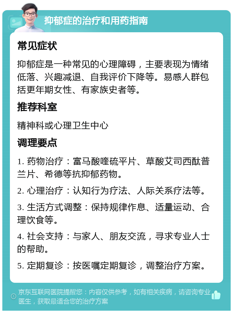 抑郁症的治疗和用药指南 常见症状 抑郁症是一种常见的心理障碍，主要表现为情绪低落、兴趣减退、自我评价下降等。易感人群包括更年期女性、有家族史者等。 推荐科室 精神科或心理卫生中心 调理要点 1. 药物治疗：富马酸喹硫平片、草酸艾司西酞普兰片、希德等抗抑郁药物。 2. 心理治疗：认知行为疗法、人际关系疗法等。 3. 生活方式调整：保持规律作息、适量运动、合理饮食等。 4. 社会支持：与家人、朋友交流，寻求专业人士的帮助。 5. 定期复诊：按医嘱定期复诊，调整治疗方案。