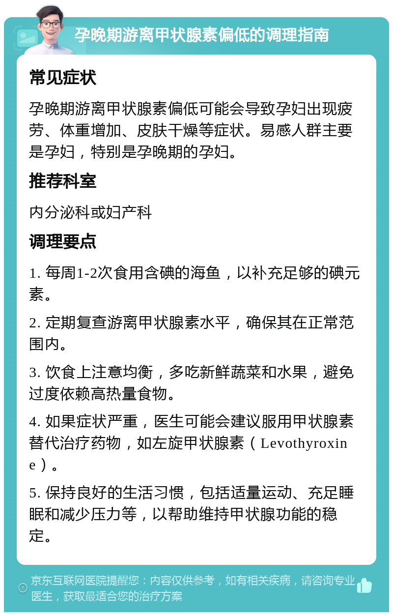 孕晚期游离甲状腺素偏低的调理指南 常见症状 孕晚期游离甲状腺素偏低可能会导致孕妇出现疲劳、体重增加、皮肤干燥等症状。易感人群主要是孕妇，特别是孕晚期的孕妇。 推荐科室 内分泌科或妇产科 调理要点 1. 每周1-2次食用含碘的海鱼，以补充足够的碘元素。 2. 定期复查游离甲状腺素水平，确保其在正常范围内。 3. 饮食上注意均衡，多吃新鲜蔬菜和水果，避免过度依赖高热量食物。 4. 如果症状严重，医生可能会建议服用甲状腺素替代治疗药物，如左旋甲状腺素（Levothyroxine）。 5. 保持良好的生活习惯，包括适量运动、充足睡眠和减少压力等，以帮助维持甲状腺功能的稳定。