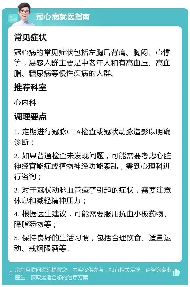 冠心病就医指南 常见症状 冠心病的常见症状包括左胸后背痛、胸闷、心悸等，易感人群主要是中老年人和有高血压、高血脂、糖尿病等慢性疾病的人群。 推荐科室 心内科 调理要点 1. 定期进行冠脉CTA检查或冠状动脉造影以明确诊断； 2. 如果普通检查未发现问题，可能需要考虑心脏神经官能症或植物神经功能紊乱，需到心理科进行咨询； 3. 对于冠状动脉血管痉挛引起的症状，需要注意休息和减轻精神压力； 4. 根据医生建议，可能需要服用抗血小板药物、降脂药物等； 5. 保持良好的生活习惯，包括合理饮食、适量运动、戒烟限酒等。