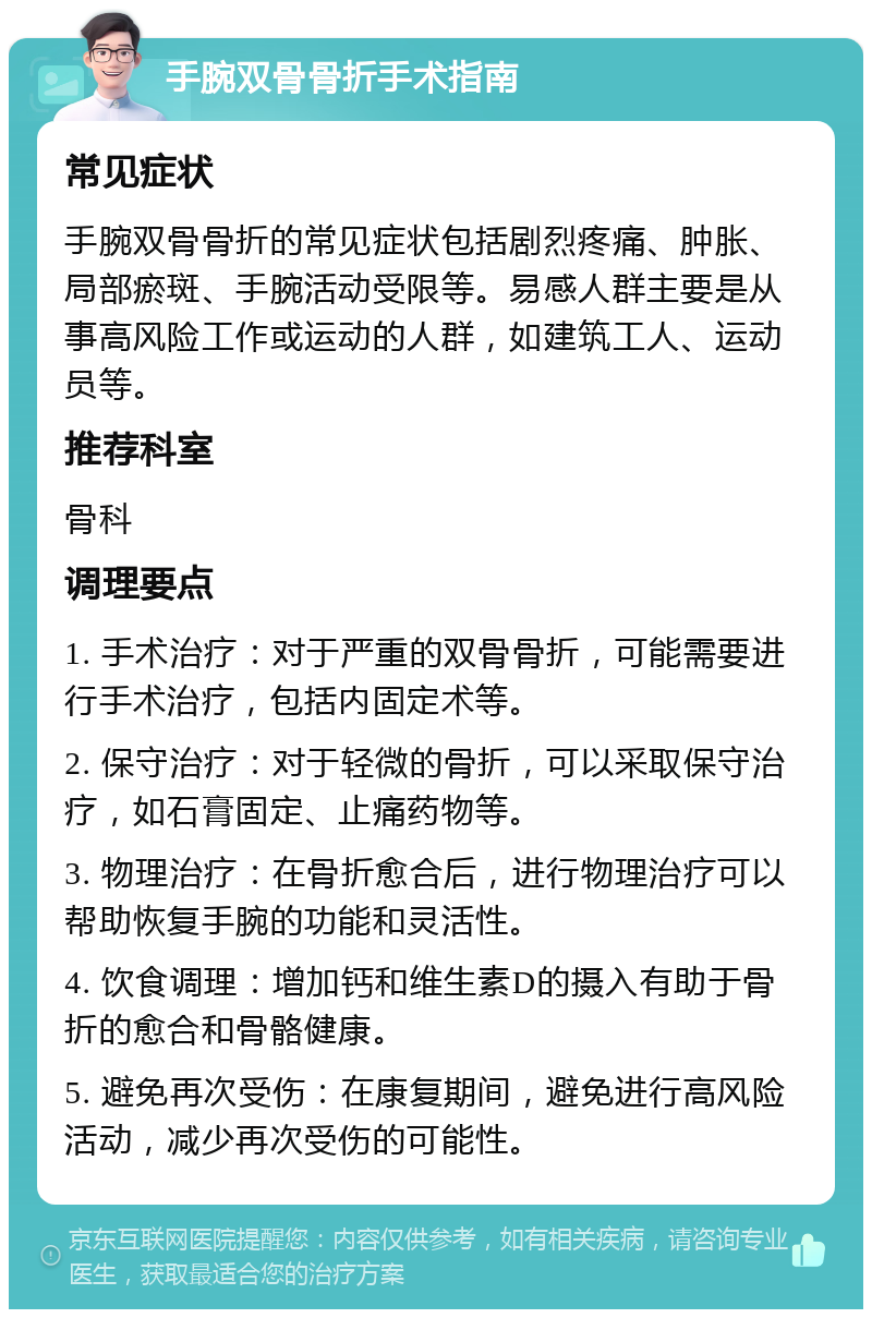 手腕双骨骨折手术指南 常见症状 手腕双骨骨折的常见症状包括剧烈疼痛、肿胀、局部瘀斑、手腕活动受限等。易感人群主要是从事高风险工作或运动的人群，如建筑工人、运动员等。 推荐科室 骨科 调理要点 1. 手术治疗：对于严重的双骨骨折，可能需要进行手术治疗，包括内固定术等。 2. 保守治疗：对于轻微的骨折，可以采取保守治疗，如石膏固定、止痛药物等。 3. 物理治疗：在骨折愈合后，进行物理治疗可以帮助恢复手腕的功能和灵活性。 4. 饮食调理：增加钙和维生素D的摄入有助于骨折的愈合和骨骼健康。 5. 避免再次受伤：在康复期间，避免进行高风险活动，减少再次受伤的可能性。