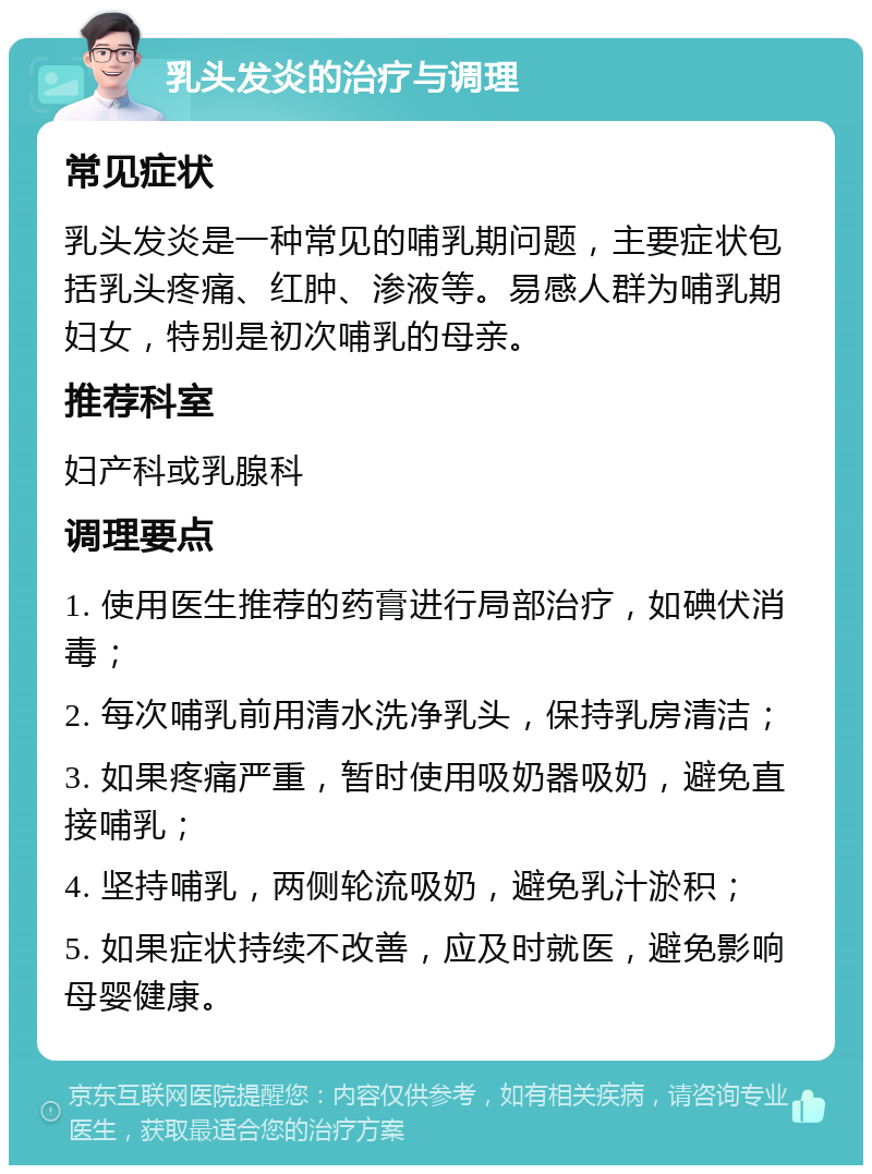 乳头发炎的治疗与调理 常见症状 乳头发炎是一种常见的哺乳期问题，主要症状包括乳头疼痛、红肿、渗液等。易感人群为哺乳期妇女，特别是初次哺乳的母亲。 推荐科室 妇产科或乳腺科 调理要点 1. 使用医生推荐的药膏进行局部治疗，如碘伏消毒； 2. 每次哺乳前用清水洗净乳头，保持乳房清洁； 3. 如果疼痛严重，暂时使用吸奶器吸奶，避免直接哺乳； 4. 坚持哺乳，两侧轮流吸奶，避免乳汁淤积； 5. 如果症状持续不改善，应及时就医，避免影响母婴健康。