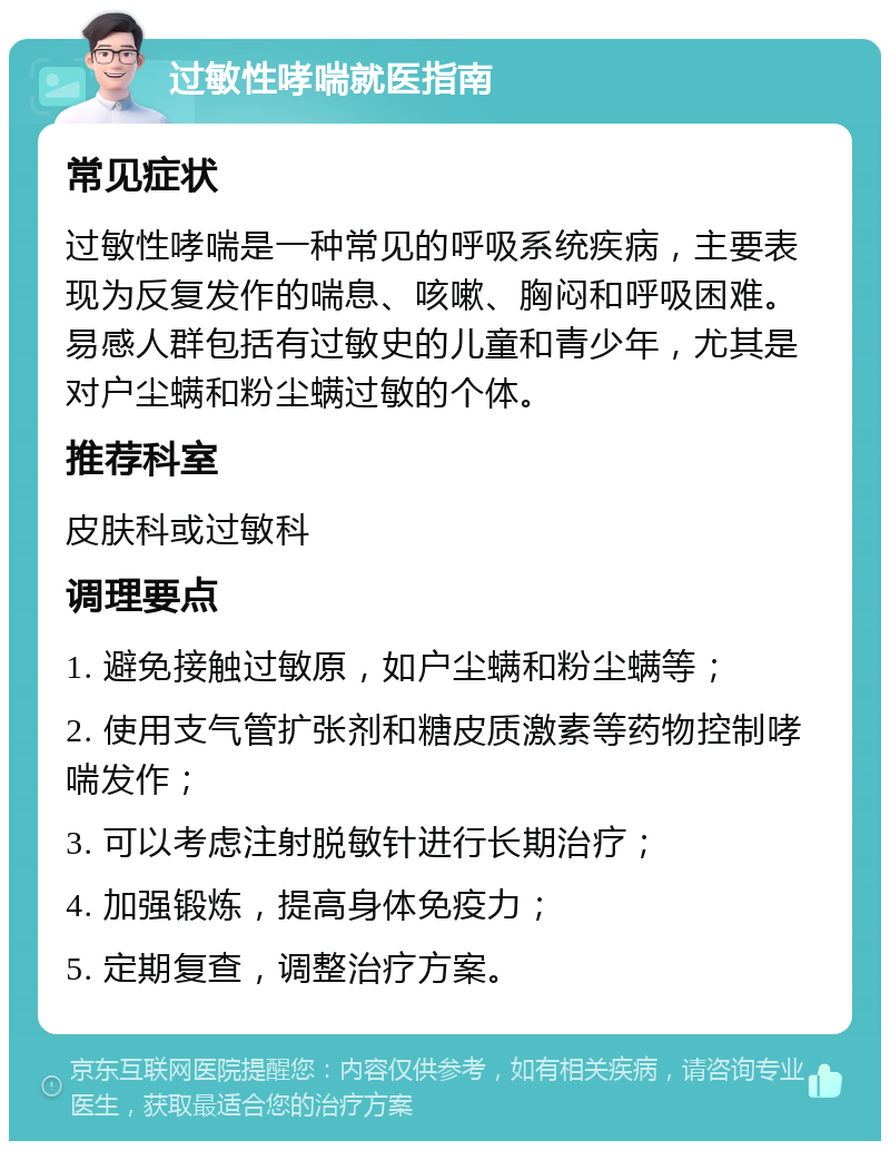 过敏性哮喘就医指南 常见症状 过敏性哮喘是一种常见的呼吸系统疾病，主要表现为反复发作的喘息、咳嗽、胸闷和呼吸困难。易感人群包括有过敏史的儿童和青少年，尤其是对户尘螨和粉尘螨过敏的个体。 推荐科室 皮肤科或过敏科 调理要点 1. 避免接触过敏原，如户尘螨和粉尘螨等； 2. 使用支气管扩张剂和糖皮质激素等药物控制哮喘发作； 3. 可以考虑注射脱敏针进行长期治疗； 4. 加强锻炼，提高身体免疫力； 5. 定期复查，调整治疗方案。