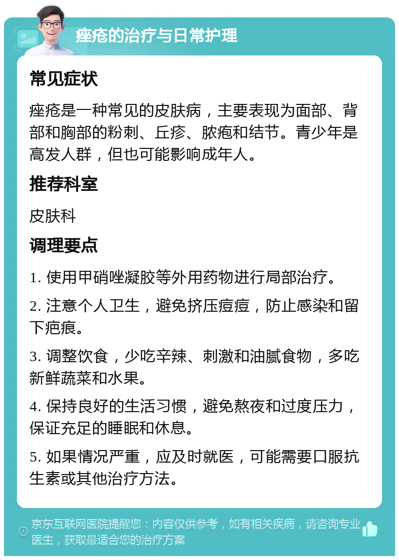 痤疮的治疗与日常护理 常见症状 痤疮是一种常见的皮肤病，主要表现为面部、背部和胸部的粉刺、丘疹、脓疱和结节。青少年是高发人群，但也可能影响成年人。 推荐科室 皮肤科 调理要点 1. 使用甲硝唑凝胶等外用药物进行局部治疗。 2. 注意个人卫生，避免挤压痘痘，防止感染和留下疤痕。 3. 调整饮食，少吃辛辣、刺激和油腻食物，多吃新鲜蔬菜和水果。 4. 保持良好的生活习惯，避免熬夜和过度压力，保证充足的睡眠和休息。 5. 如果情况严重，应及时就医，可能需要口服抗生素或其他治疗方法。