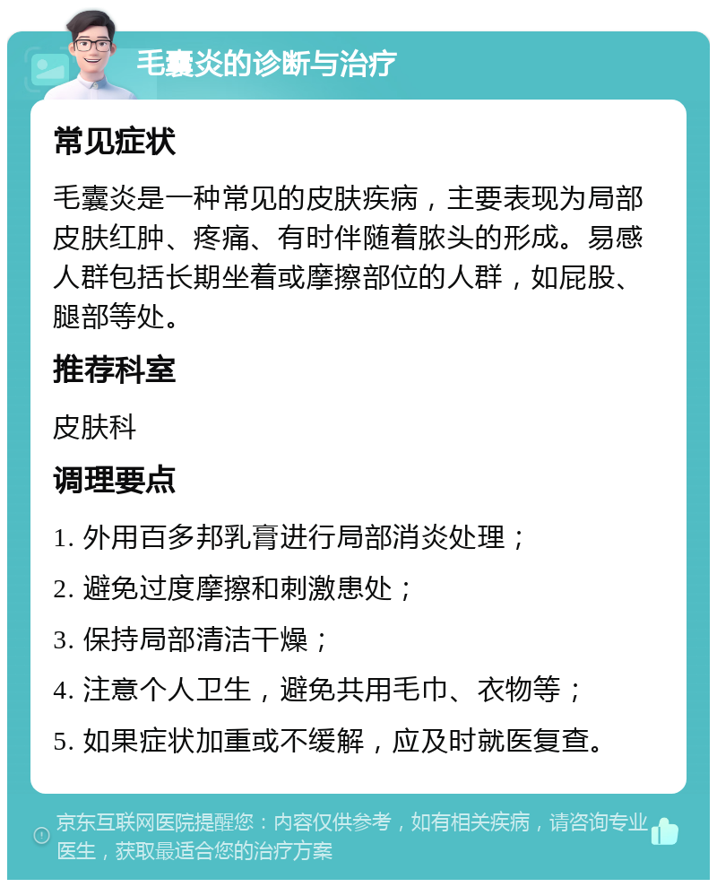 毛囊炎的诊断与治疗 常见症状 毛囊炎是一种常见的皮肤疾病，主要表现为局部皮肤红肿、疼痛、有时伴随着脓头的形成。易感人群包括长期坐着或摩擦部位的人群，如屁股、腿部等处。 推荐科室 皮肤科 调理要点 1. 外用百多邦乳膏进行局部消炎处理； 2. 避免过度摩擦和刺激患处； 3. 保持局部清洁干燥； 4. 注意个人卫生，避免共用毛巾、衣物等； 5. 如果症状加重或不缓解，应及时就医复查。