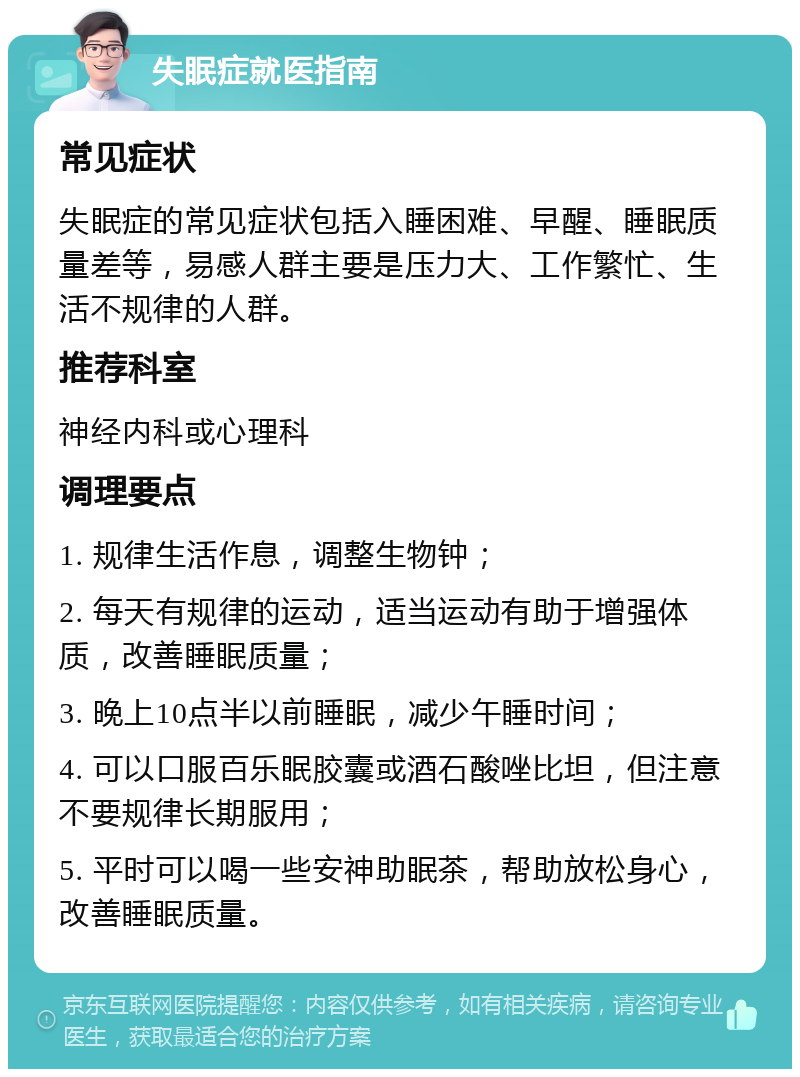 失眠症就医指南 常见症状 失眠症的常见症状包括入睡困难、早醒、睡眠质量差等，易感人群主要是压力大、工作繁忙、生活不规律的人群。 推荐科室 神经内科或心理科 调理要点 1. 规律生活作息，调整生物钟； 2. 每天有规律的运动，适当运动有助于增强体质，改善睡眠质量； 3. 晚上10点半以前睡眠，减少午睡时间； 4. 可以口服百乐眠胶囊或酒石酸唑比坦，但注意不要规律长期服用； 5. 平时可以喝一些安神助眠茶，帮助放松身心，改善睡眠质量。