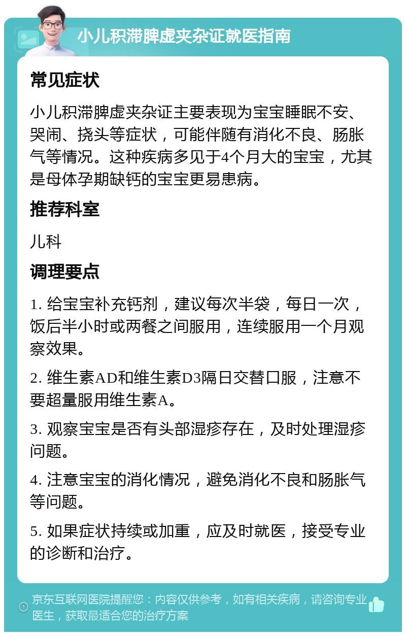 小儿积滞脾虚夹杂证就医指南 常见症状 小儿积滞脾虚夹杂证主要表现为宝宝睡眠不安、哭闹、挠头等症状，可能伴随有消化不良、肠胀气等情况。这种疾病多见于4个月大的宝宝，尤其是母体孕期缺钙的宝宝更易患病。 推荐科室 儿科 调理要点 1. 给宝宝补充钙剂，建议每次半袋，每日一次，饭后半小时或两餐之间服用，连续服用一个月观察效果。 2. 维生素AD和维生素D3隔日交替口服，注意不要超量服用维生素A。 3. 观察宝宝是否有头部湿疹存在，及时处理湿疹问题。 4. 注意宝宝的消化情况，避免消化不良和肠胀气等问题。 5. 如果症状持续或加重，应及时就医，接受专业的诊断和治疗。