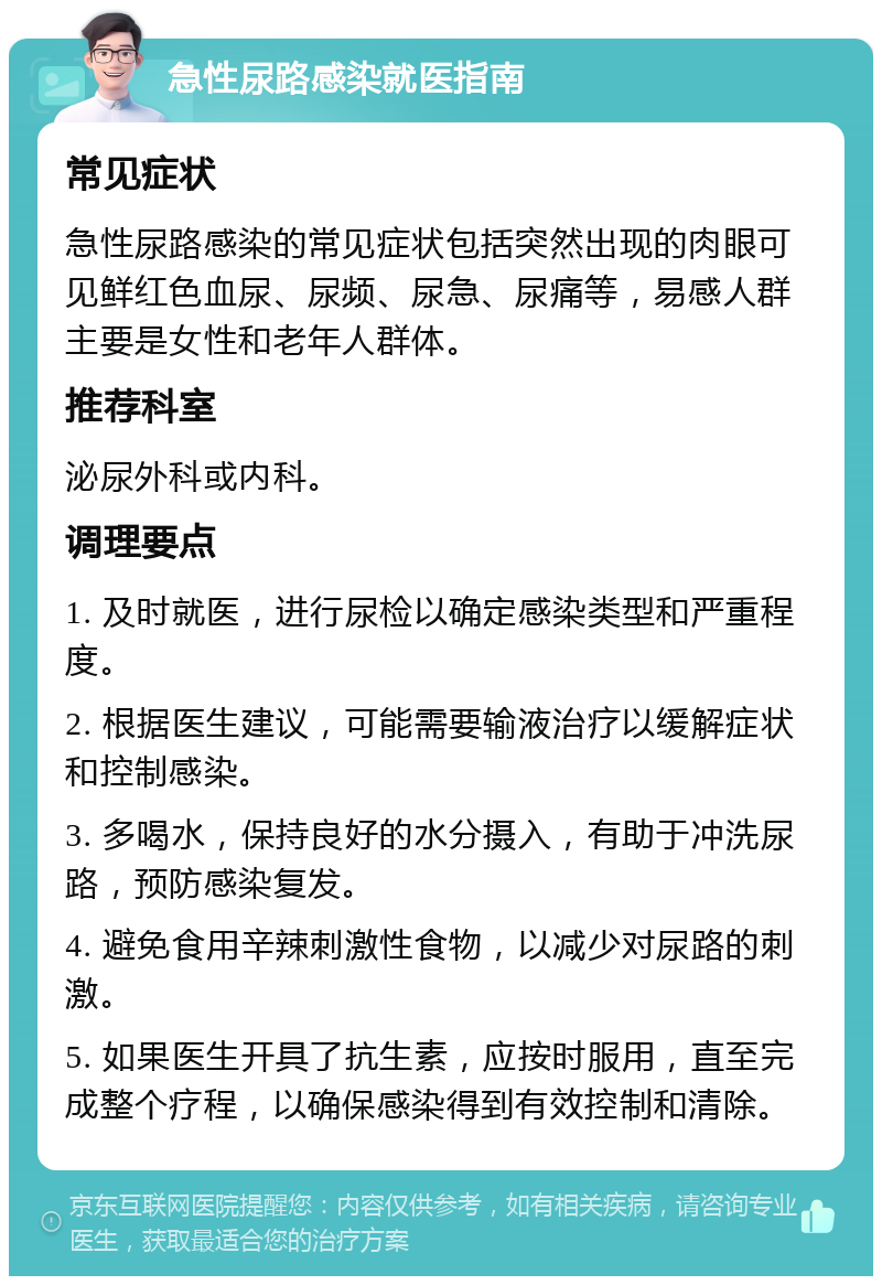 急性尿路感染就医指南 常见症状 急性尿路感染的常见症状包括突然出现的肉眼可见鲜红色血尿、尿频、尿急、尿痛等，易感人群主要是女性和老年人群体。 推荐科室 泌尿外科或内科。 调理要点 1. 及时就医，进行尿检以确定感染类型和严重程度。 2. 根据医生建议，可能需要输液治疗以缓解症状和控制感染。 3. 多喝水，保持良好的水分摄入，有助于冲洗尿路，预防感染复发。 4. 避免食用辛辣刺激性食物，以减少对尿路的刺激。 5. 如果医生开具了抗生素，应按时服用，直至完成整个疗程，以确保感染得到有效控制和清除。