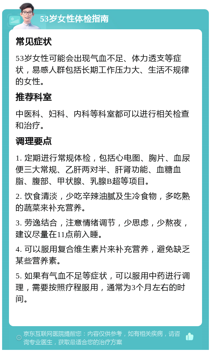 53岁女性体检指南 常见症状 53岁女性可能会出现气血不足、体力透支等症状，易感人群包括长期工作压力大、生活不规律的女性。 推荐科室 中医科、妇科、内科等科室都可以进行相关检查和治疗。 调理要点 1. 定期进行常规体检，包括心电图、胸片、血尿便三大常规、乙肝两对半、肝肾功能、血糖血脂、腹部、甲状腺、乳腺B超等项目。 2. 饮食清淡，少吃辛辣油腻及生冷食物，多吃熟的蔬菜来补充营养。 3. 劳逸结合，注意情绪调节，少思虑，少熬夜，建议尽量在11点前入睡。 4. 可以服用复合维生素片来补充营养，避免缺乏某些营养素。 5. 如果有气血不足等症状，可以服用中药进行调理，需要按照疗程服用，通常为3个月左右的时间。