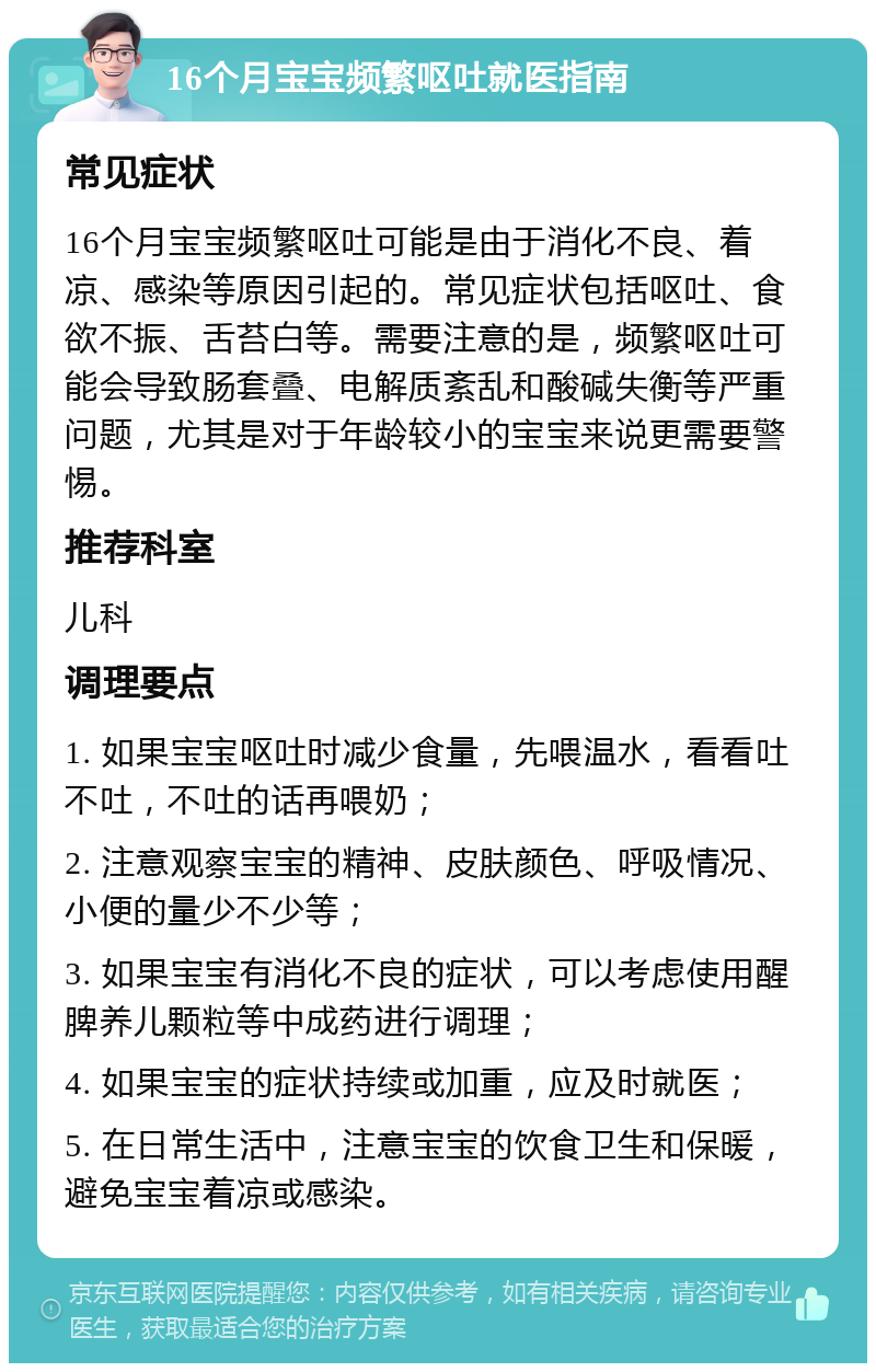 16个月宝宝频繁呕吐就医指南 常见症状 16个月宝宝频繁呕吐可能是由于消化不良、着凉、感染等原因引起的。常见症状包括呕吐、食欲不振、舌苔白等。需要注意的是，频繁呕吐可能会导致肠套叠、电解质紊乱和酸碱失衡等严重问题，尤其是对于年龄较小的宝宝来说更需要警惕。 推荐科室 儿科 调理要点 1. 如果宝宝呕吐时减少食量，先喂温水，看看吐不吐，不吐的话再喂奶； 2. 注意观察宝宝的精神、皮肤颜色、呼吸情况、小便的量少不少等； 3. 如果宝宝有消化不良的症状，可以考虑使用醒脾养儿颗粒等中成药进行调理； 4. 如果宝宝的症状持续或加重，应及时就医； 5. 在日常生活中，注意宝宝的饮食卫生和保暖，避免宝宝着凉或感染。