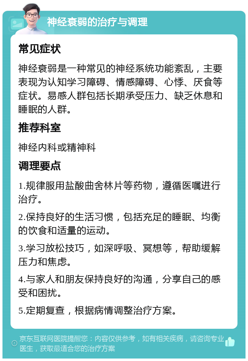 神经衰弱的治疗与调理 常见症状 神经衰弱是一种常见的神经系统功能紊乱，主要表现为认知学习障碍、情感障碍、心悸、厌食等症状。易感人群包括长期承受压力、缺乏休息和睡眠的人群。 推荐科室 神经内科或精神科 调理要点 1.规律服用盐酸曲舍林片等药物，遵循医嘱进行治疗。 2.保持良好的生活习惯，包括充足的睡眠、均衡的饮食和适量的运动。 3.学习放松技巧，如深呼吸、冥想等，帮助缓解压力和焦虑。 4.与家人和朋友保持良好的沟通，分享自己的感受和困扰。 5.定期复查，根据病情调整治疗方案。