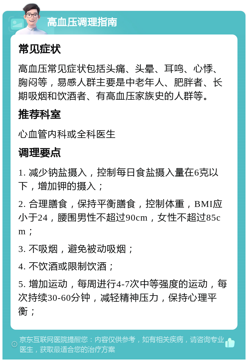 高血压调理指南 常见症状 高血压常见症状包括头痛、头晕、耳鸣、心悸、胸闷等，易感人群主要是中老年人、肥胖者、长期吸烟和饮酒者、有高血压家族史的人群等。 推荐科室 心血管内科或全科医生 调理要点 1. 减少钠盐摄入，控制每日食盐摄入量在6克以下，增加钾的摄入； 2. 合理膳食，保持平衡膳食，控制体重，BMI应小于24，腰围男性不超过90cm，女性不超过85cm； 3. 不吸烟，避免被动吸烟； 4. 不饮酒或限制饮酒； 5. 增加运动，每周进行4-7次中等强度的运动，每次持续30-60分钟，减轻精神压力，保持心理平衡；