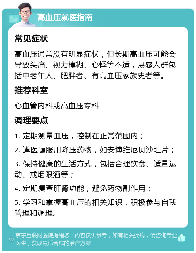 高血压就医指南 常见症状 高血压通常没有明显症状，但长期高血压可能会导致头痛、视力模糊、心悸等不适，易感人群包括中老年人、肥胖者、有高血压家族史者等。 推荐科室 心血管内科或高血压专科 调理要点 1. 定期测量血压，控制在正常范围内； 2. 遵医嘱服用降压药物，如安博维厄贝沙坦片； 3. 保持健康的生活方式，包括合理饮食、适量运动、戒烟限酒等； 4. 定期复查肝肾功能，避免药物副作用； 5. 学习和掌握高血压的相关知识，积极参与自我管理和调理。